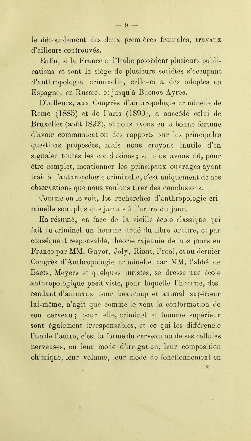 le dédoublement des deux premières frontales, travaux d'ailleurs controuvés. Enfin, si la France et l'Italie possèdent plusieurs publi- cations et sont le siège de plusieurs sociétés s'occupant d'anthropologie criminelle, celle-ci a des adeptes en Espagne, en Russie, et jusqu'à Baenos-Ayres. D'ailleurs, aux Congrès d'anthropologie criminelle de Rome (1885) et de Paris (1890), a succédé celui de Bruxelles (août 1892), et nous avons eu la bonne fortune d'avoir communication des rapports sur les principales questions proposées, mais nous croyons inutile d'en signaler toutes les conclusions ; si nous avons dû, pour être complet, mentionner les principaux ouvrages ayant trait à l'anthropologie criminelle, c'est uniquement de nos observations que nous voulons tirer des conclusions. Comme on le voit, les recherches d'anthropologie cri- minelle sont plus que jamais à l'ordre du jour. En résumé, en face de la vieille école classique qui fait du criminel un homme doué du libre arbitre, et par conséquent responsable, théorie rajeunie de nos jours en France par MM. Guyot, Joly, Riant, Proal, et au dernier Congrès d'Anthropologie criminelle par MM. l'abbé de Baets, Meyers et quelques juristes, se dresse une école anthropologique positiviste, pour laquelle l'homme, des- cendant d'animaux pour beaucoup et animal supérieur lui-même, n'agit que comme le veut la conformation de son cerveau ; pour elle, criminel et homme supérieur sont également irresponsables, et ce qui les différencie l'un de l'autre, c'est la forme du cerveau ou de ses cellules nerveuses, ou leur mode d'irrigation, leur composition chimique, leur volume, leur mode de fonctionnement en 2