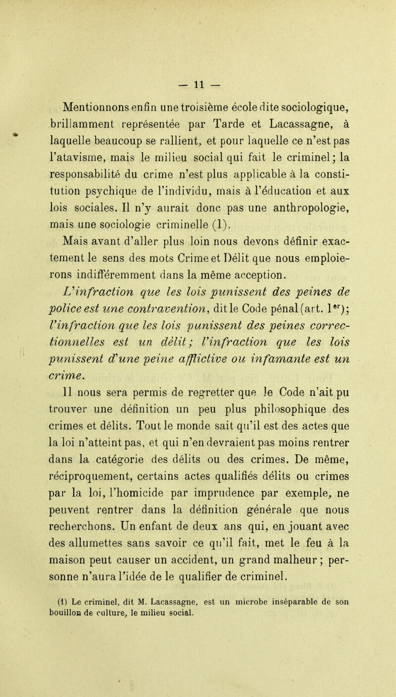 Mentionnons enfin une troisième école dite sociologique, brillamment représentée par Tarde et Lacassagne, à laquelle beaucoup se rallient^ et pour laquelle ce n'est pas l'atavisme, mais le milieu social qui fait le criminel; la responsabilité du crime n'est plus applicable à la consti- tution psychique de l'individu, mais à l'éducation et aux lois sociales. Il n'y aurait donc pas une anthropologie, mais une sociologie criminelle (1). Mais avant d'aller plus loin nous devons définir exac- tement le sens des mots Crime et Délit que nous emploie- rons indifféremment dans la même acception. Uinfraction que les lois punissent des peines de police est une contravention, dit le Code pénal (art. l®'); l'infraction que les lois punissent des peines correc- tionnelles est un délit; Vinfraction que les lois punissent d'une peine afflictive ou infamante est un crime. 11 nous sera permis de regretter que le Code n'ait pu trouver une définition un peu plus philosophique des crimes et délits. Tout le monde sait qu'il est des actes que la loi n'atteint pas, et qui n'en devraient pas moins rentrer dans la catégorie des délits ou des crimes. De même, réciproquement, certains actes qualifiés délits ou crimes par la loi, l'homicide par imprudence par exemple^ ne peuvent rentrer dans la définition générale que nous recherchons. Un enfant de deux ans qui, en jouant avec des allumettes sans savoir ce qu'il fait, met le feu à la maison peut causer un accident, un grand malheur ; per- sonne n'aura ridée de le qualifier de criminel. (1) Le criminel, dit M. Lacassagne, est un microbe inséparable de son bouillon de culture, le milieu social.