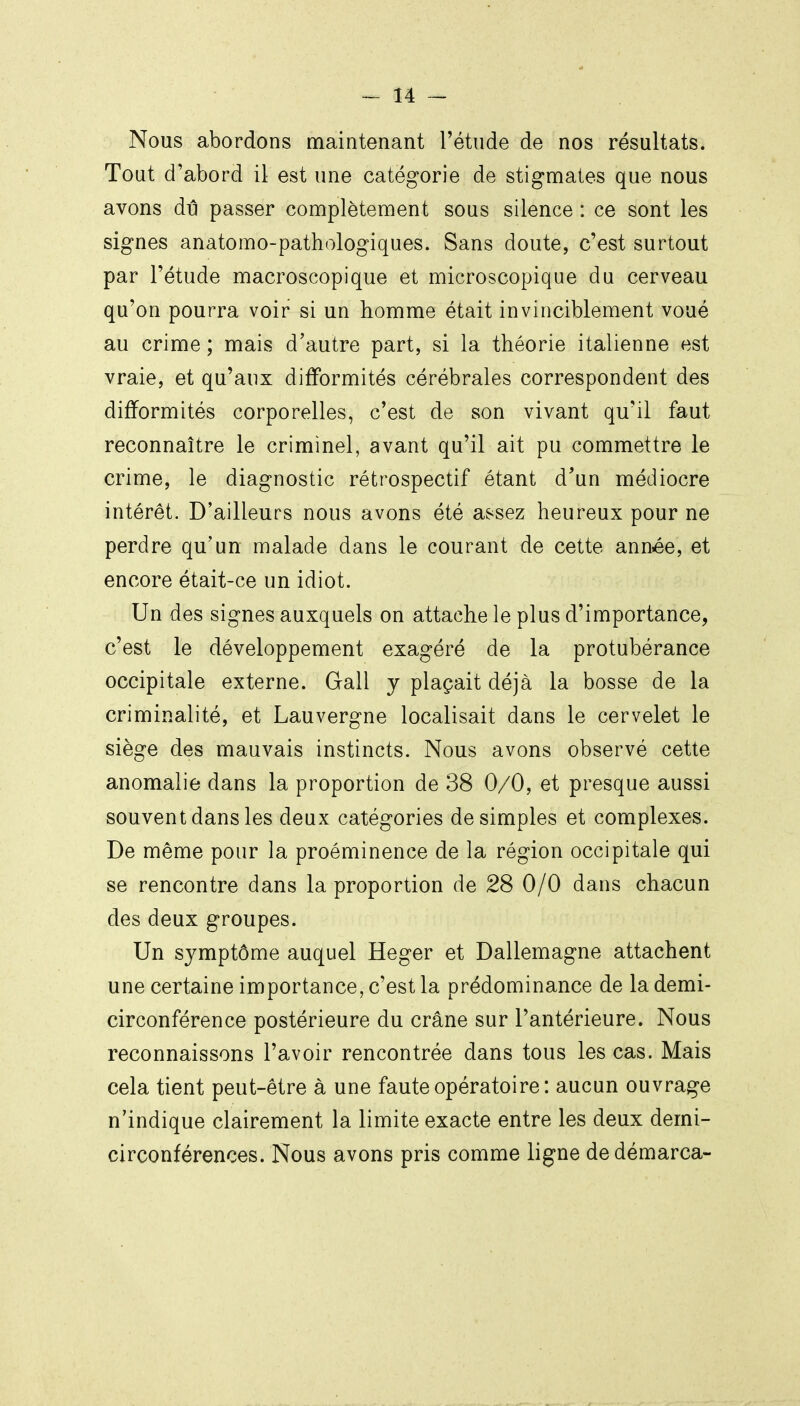 Nous abordons maintenant l'étude de nos résultats. Tout d'abord il est une catégorie de stigmates que nous avons dû passer complètement sous silence : ce sont les signes anatomo-pathologiques. Sans doute, c'est surtout par l'étude macroscopique et microscopique du cerveau qu'on pourra voir si un homme était invinciblement voué au crime ; mais d'autre part, si la théorie italienne est vraie, et qu'aux difformités cérébrales correspondent des difformités corporelles, c'est de son vivant qu'il faut reconnaître le criminel, avant qu'il ait pu commettre le crime, le diagnostic rétrospectif étant d'un médiocre intérêt. D'ailleurs nous avons été assez heureux pour ne perdre qu'un malade dans le courant de cette année, et encore était-ce un idiot. Un des signes auxquels on attache le plus d'importance, c'est le développement exagéré de la protubérance occipitale externe. Gall y plaçait déjà la bosse de la criminalité, et Lauvergne localisait dans le cervelet le siège des mauvais instincts. Nous avons observé cette anomalie dans la proportion de 38 0/0, et presque aussi souvent dans les deux catégories desimpies et complexes. De même pour la proéminence de la région occipitale qui se rencontre dans la proportion de 28 0/0 dans chacun des deux groupes. Un symptôme auquel Heger et Dallemagne attachent une certaine importance, c'est la prédominance de la demi- circonférence postérieure du crâne sur l'antérieure. Nous reconnaissons l'avoir rencontrée dans tous les cas. Mais cela tient peut-être à une faute opératoire: aucun ouvrage n'indique clairement la limite exacte entre les deux demi- circonférences. Nous avons pris comme ligne de démarca-