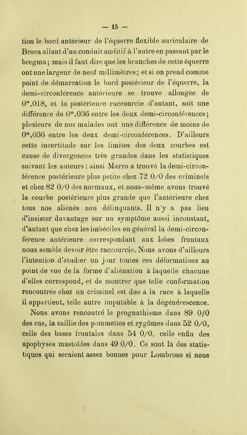 tion le bord antérieur de Téquerre flexible auriculaire de Broca allant d'un conduit auditif à l'autre en passant par le bregma ; mais il faut dire que les branches de cette équerre ont une largeur de neuf milliniètres ; et si on prend comme point de démarcation le bord postérieur de l'équerre, la demi-circonférence antérieure se trouve allongée de 0™,018, et la postérieure raccourcie d'autant, soit une différence de 0,036 entre les deux demi-circonférences; plusieurs de nos malades ont une différence de moins de 0™,036 entre les deux demi-circonférences. D'ailleurs cette incertitude sur les limites des deux courbes est cause de divergences très grandes dans les statistiques suivant les auteurs : ainsi Marro a trouvé la demi-circon- férence postérieure plus petite chez 72 0/0 des criminels et chez 82 0/0 des normaux, et nous-même avons trouvé la courbe postérieure plus grande que l'antérieure chez tous nos aliénés non délinquants. Il n'y a pas lieu d*insister davantage sur un symptôme aussi inconstant, d'autant que chez les imbéciles engéuéral la demi-circon- férence antérieure correspondant aux lobes frontaux nous semble devoir être raccourcie. Nous avons d'ailleurs l'intention d'étudier un jour toutes ces déformations au point de vue de la forme d'aliénation à laquelle chacune d'elles correspond, et de montrer que telle conformation rencontrée chez un criminel est due à la race à laquelle il appartient, telle autre imputable à la dégénérescence. Nous avons rencontré le prognathisme dans 89 0/0 des cas, la saillie des pommettes et zygômes dans 52 0/0, celle des bases frontales dans 54 0/0, celle enûn des apophyses mastoïdes dans 49 0/0. Ce sont là des statis- tiques qui seraient assez bonnes pour Lombrpso si nous