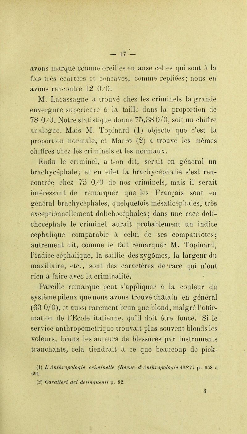 avons marqué comme oreilles en anse celles qui sont à la fois très écartées et concaves, comme repliées; nous en avons rencontré 12 0/0. M. Lacassagne a trouvé chez les criminels la grande envergure supérieure à la taille dans la proportion de 78 0/0. Notre statistique donne 75,38 0/0, soit un chilfre analogue. Mais M. Topinard (1) objecte que c'est la proportion normale, et Marro (2) a trouvé les mêmes chitfres chez les criminels et les normaux. Enfin le criminel, a-t-on dit, serait en général un brachjcéphale; et en effet la brachycéphalie s'est ren- contrée chez 75 0/0 de nos criminels, mais il serait intéressant de remarquer que les Français sont en général brachycéphales, quelquefois mésaticépliales, très exceptionnellement dolichocéphales; dans une race doli- chocéphale le criminel aurait probablement un indice céphalique comparable à celui de ses compatriotes; autrement dit, comme le fait remarquer M. Topinard, l'indice céphalique, la saillie des zjgômes, la largeur du maxillaire, etc., sont des caractères de*race qui n'ont rien à faire avec la criminalité. Pareille remarque peut s'appliquer à la couleur du système pileux que nous avons trouvé châtain en général (63 0/0), et aussi rarement brun que blond, malgré l'affir- mation de TEcole italienne, qu'il doit être foncé. Si le service anthropométrique trouvait plus souvent blonds les voleurs^ bruns les auteurs de blessures par instruments tranchants, cela tiendrait à ce que beaucoup de pick- (1) L'Anthropologie criminelle (Revue d'Anthropologie 1887) p. 658 à 691. (2) Caratteri dei delinquenti p. 82.