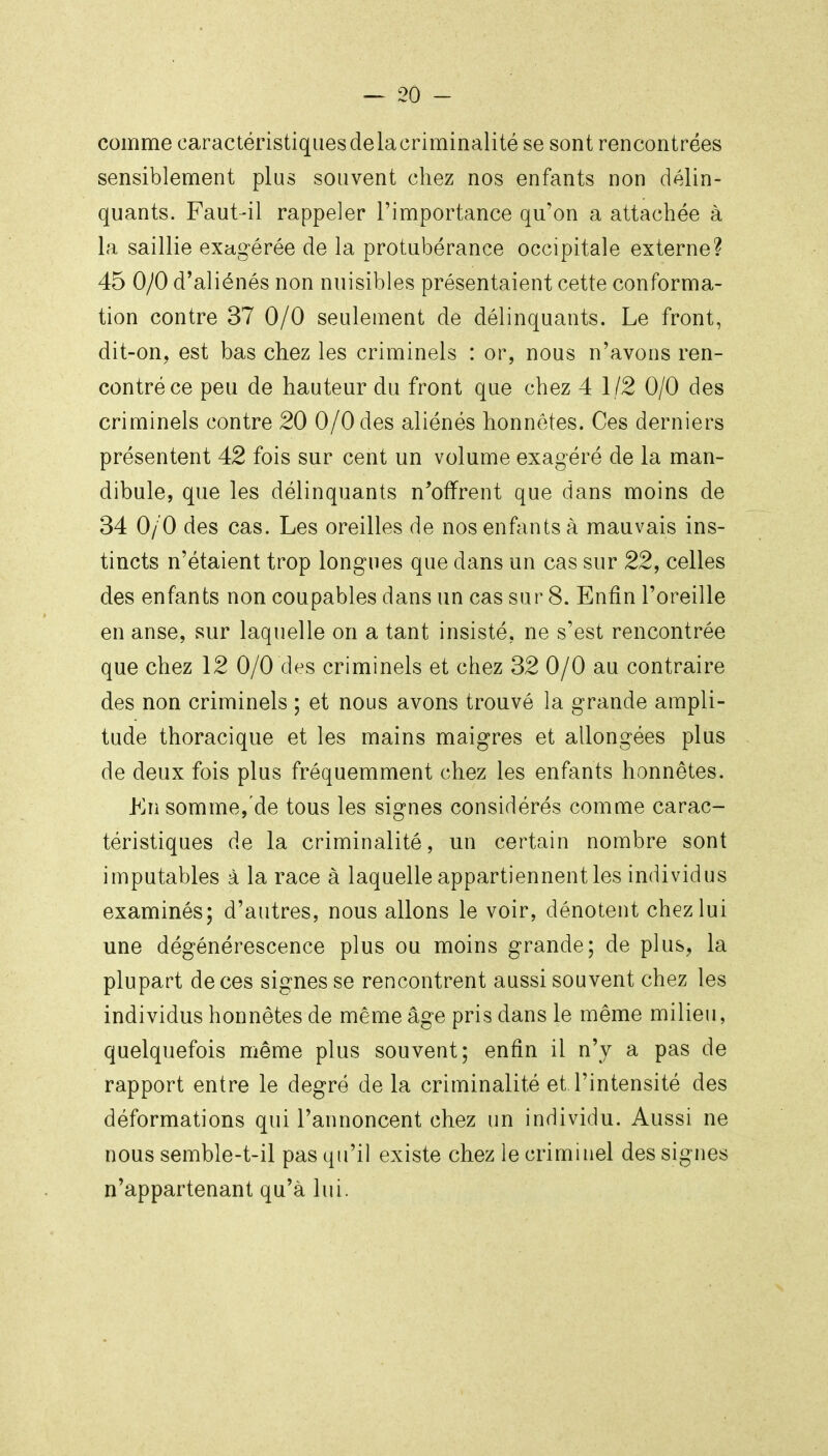 comme caractéristiques delacriminalité se sont rencontrées sensiblement plus souvent chez nos enfants non délin- quants. Faut-il rappeler l'importance qu'on a attachée à la saillie exagérée de la protubérance occipitale externe? 45 0/0 d'aliénés non nuisibles présentaient cette conforma- tion contre 37 0/0 seulement de délinquants. Le front, dit-on, est bas chez les criminels : or, nous n'avons ren- contré ce peu de hauteur du front que chez 4 1/2 0/0 des criminels contre 20 0/0 des aliénés honnêtes. Ces derniers présentent 42 fois sur cent un volume exagéré de la man- dibule, que les délinquants n^offrent que dans moins de 34 0/0 des cas. Les oreilles de nos enfants à mauvais ins- tincts n'étaient trop longues que dans un cas sur 22, celles des enfants non coupables dans un cas sur 8. Enfin l'oreille en anse, sur laquelle on a tant insisté, ne s'est rencontrée que chez 12 0/0 des criminels et chez 32 0/0 au contraire des non criminels ; et nous avons trouvé la grande ampli- tude thoracique et les mains maigres et allongées plus de deux fois plus fréquemment chez les enfants honnêtes. Kn somme, de tous les signes considérés comme carac- téristiques de la criminalité, un certain nombre sont imputables à la race à laquelle appartiennent les individus examinés; d'autres, nous allons le voir, dénotent chez lui une dégénérescence plus ou moins grande; de plus, la plupart de ces signes se rencontrent aussi souvent chez les individus honnêtes de même âge pris dans le même milieu, quelquefois même plus souvent; enfin il n'y a pas de rapport entre le degré de la criminalité et l'intensité des déformations qui l'annoncent chez un individu. Aussi ne nous semble-t-il pas qu'il existe chez le criminel des signes n'appartenant qu'à lui.