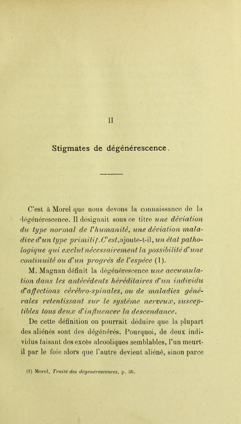 Stigmates de dégénérescence. C'est à Morel que nous devons la connaissance de la ' dfigénérescence. Il désignait sous ce titre une déviation du type normal de Vhumanité, une déviation mala- dive d'un type primitif. CV^^ajoute-t-il, un état patho- logique qui exclut nécessairement la possibilité d'une conti7iuité ou d'un progrès de Vespèce (1). M. Magnan définit la dégénérescence une accumula- tion dans les antécédents héréditaires d'un individu d'affections cérébro-spinales, ou de maladies géné- rales retentissant sur le système nerveux, suscep- tibles tous deux d'influencer la descendance. De cette définition on pourrait déduire que la plupart des aliénés sont des dégénérés. Pourquoi, de deux indi- vidus faisant des excès alcooliques semblables, l'un meurt- il par le foie alors que Tautre devient aliéné, sinon parce (1) Morel, Traité des dégénérescences, p. 36.