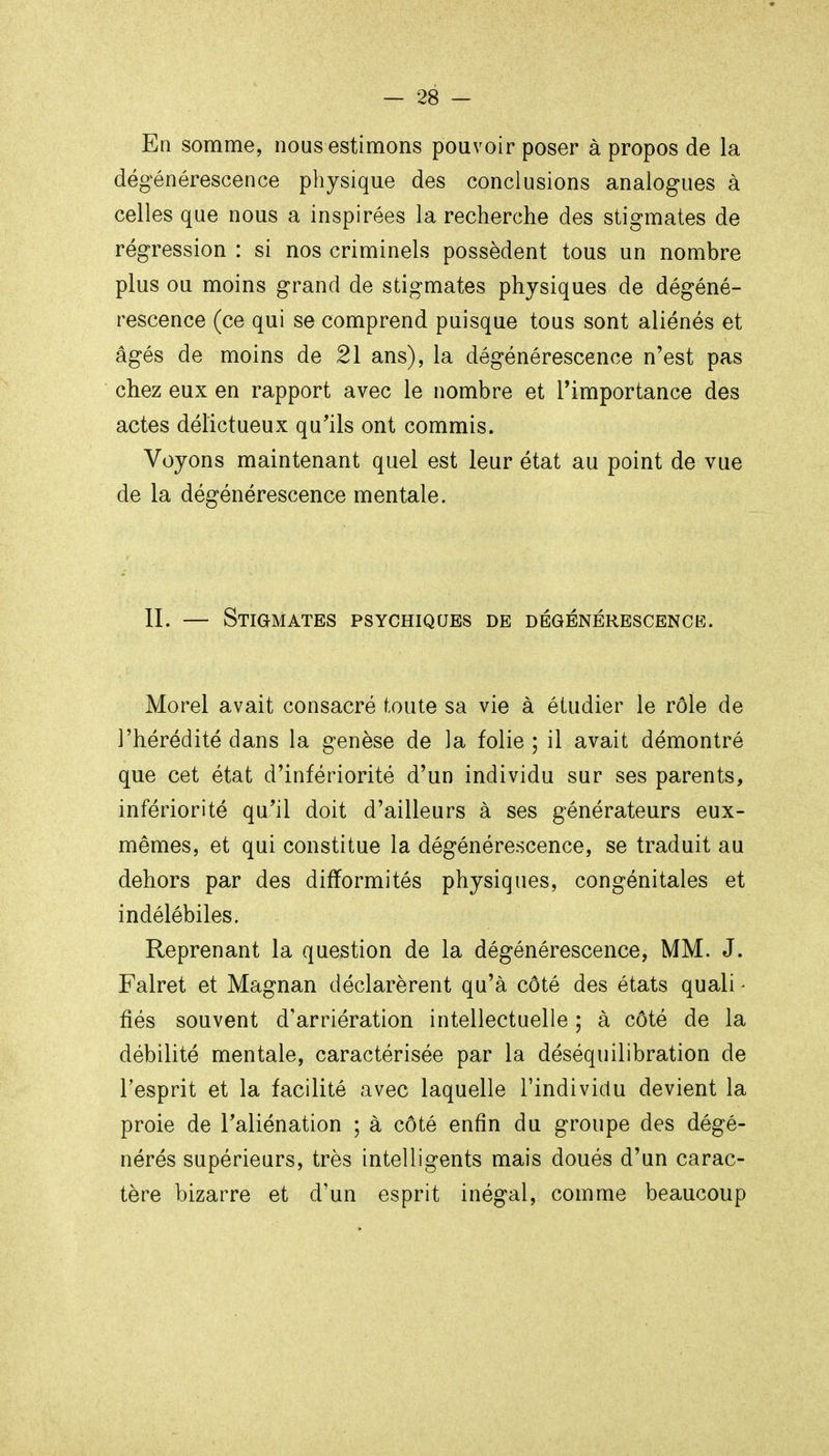 En somme, nous estimons pouvoir poser à propos de la dégénérescence physique des conclusions analogues à celles que nous a inspirées la recherche des stigmates de régression : si nos criminels possèdent tous un nombre plus ou moins grand de stigmates physiques de dégéné- rescence (ce qui se comprend puisque tous sont aliénés et âgés de moins de 21 ans), la dégénérescence n'est pas chez eux en rapport avec le nombre et l'importance des actes délictueux qu'ils ont commis. Voyons maintenant quel est leur état au point de vue de la dégénérescence mentale. II. — Stigmates psychiques de dégénérescenck. Morel avait consacré toute sa vie à étudier le rôle de l'hérédité dans la genèse de la folie ; il avait démontré que cet état d'infériorité d'un individu sur ses parents, infériorité qu'il doit d'ailleurs à ses générateurs eux- mêmes, et qui constitue la dégénérescence, se traduit au dehors par des difformités physiques, congénitales et indélébiles. Reprenant la question de la dégénérescence, MM. J. Falret et Magnan déclarèrent qu'à côté des états quali - fiés souvent d'arriération intellectuelle ; à côté de la débilité mentale, caractérisée par la déséquilibration de l'esprit et la facilité avec laquelle l'individu devient la proie de l'aliénation ; à côté enfin du groupe des dégé- nérés supérieurs, très intelligents mais doués d'un carac- tère bizarre et d'un esprit inégal, comme beaucoup