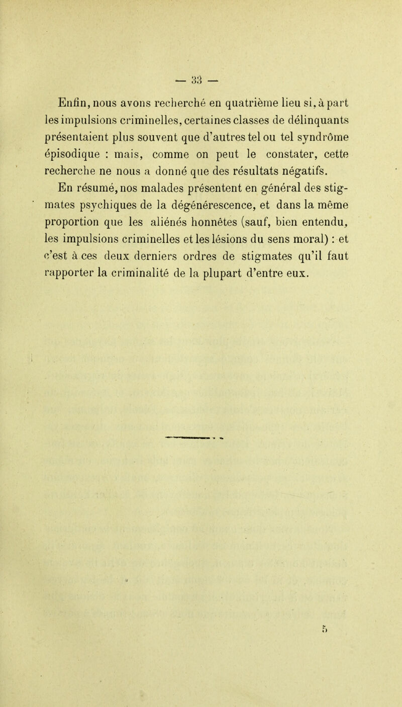 - 3â - Enfin, nous avons recherché en quatrième lieu si, à part les impulsions criminelles, certaines classes de délinquants présentaient plus souvent que d'autres tel ou tel syndrôme épisodique : mais, comme on peut le constater, cette recherche ne nous a donné que des résultats négatifs. En résumé, nos malades présentent en général des stig- mates psychiques de la dégénérescence, et dans la même proportion que les aliénés honnêtes (sauf, bien entendu^ les impulsions criminelles et les lésions du sens moral) : et c'est à ces deux derniers ordres de stigmates qu'il faut rapporter la criminalité de la plupart d'entre eux.