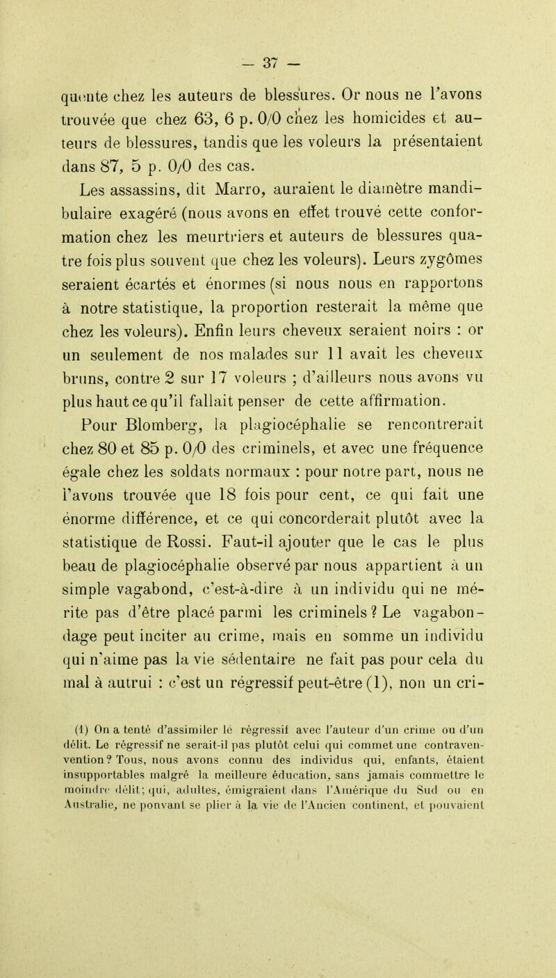 qualité chez les auteurs de blessures. Or nous ne Tavons trouvée que chez 63, 6 p. 0/0 chez les homicides et au- teurs de blessures, tandis que les voleurs la présentaient dans 87, 5 p. 0/0 des cas. Les assassins, dit Marro, auraient le diamètre mandi- bulaire exag'éré (nous avons en etïet trouvé cette confor- mation chez les meurtriers et auteurs de blessures qua- tre fois plus souvent que chez les voleurs). Leurs zjgômes seraient écartés et énormes (si nous nous en rapportons à notre statistique, la proportion resterait la même que chez les voleurs). Enfin leurs cheveux seraient noirs : or un seulement de nos malades sur 11 avait les cheveux bruns, contre 2 sur 17 voleurs ; d'ailleurs nous avons vu plus haut ce qu'il fallait penser de cette affirmation. Pour Blomberg, la plagiocéphalie se rencontrerait chez 80 et 85 p. 0/0 des criminels, et avec une fréquence égale chez les soldats normaux : pour notre part, nous ne l'avons trouvée que 18 fois pour cent, ce qui fait une énorme différence, et ce qui concorderait plutôt avec la statistique de Rossi. Faut-il ajouter que le cas le plus beau de plagiocéphalie observé par nous appartient à un simple vagabond, c'est-à-dire à un individu qui ne mé- rite pas d'être placé parmi les criminels ? Le vagabon- dage peut inciter au crime, mais en somme un individu qui n'aime pas la vie sédentaire ne fait pas pour cela du mal à autrui : c'est un régressif peut-être (1), non un cri- (1) On a tenté d'assimiler le régressif avec l'auteur d'un crime ou d'un délit. Le régressif ne serait-il pas plutôt celui qui commet une contraven- vention ? Tous, nous avons connu des individus qui, enfants, étaient insupportables malgré la meilleure éducation^ sans jamais commettre le moindre délit; qui, adultes, émigraient dans l'Amérique du Sud ou en Australie, ne pouvant se plier à la vie de l'Ancien continent, et pouvaient