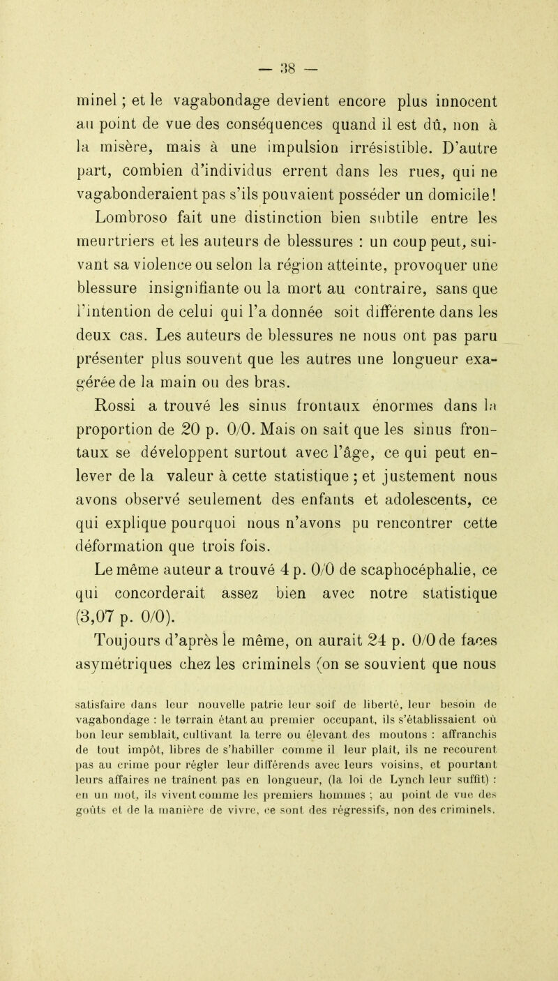 minel ; et le vagabondage devient encore plus innocent ail point de vue des conséquences quand il est dû, non à la misère, mais à une impulsion irrésistible. D'autre part, combien d'individus errent dans les rues, qui ne vagabonderaient pas s'ils pouvaient posséder un domicile ! Lombroso fait une distinction bien subtile entre les meurtriers et les auteurs de blessures : un couppeut^ sui- vant sa violence ou selon la région atteinte, provoquer une blessure insignifiante ou la mort au contraire, sans que l'intention de celui qui l'a donnée soit différente dans les deux cas. Les auteurs de blessures ne nous ont pas paru présenter plus souvent que les autres une longueur exa- gérée de la main ou des bras. Rossi a trouvé les sinus frontaux énormes dans 1m proportion de 20 p. 0/0. Mais on sait que les sinus fron- taux se développent surtout avec Tâge, ce qui peut en- lever de la valeur à cette statistique ; et justement nous avons observé seulement des enfants et adolescents, ce qui explique pourquoi nous n'avons pu rencontrer cette déformation que trois fois. Le même auteur a trouvé 4 p. 0/0 de scaphocéphalie, ce qui concorderait assez bien avec notre statistique (3,07 p. 0/0). Toujours d'après le même, on aurait 24 p. 0/0 de faces asymétriques chez les criminels (on se souvient que nous satisfaire dans leur nouvelle patrie leur soif de liberté, leur besoin de vagabondage : le terrain étant au premier occupant, ils s'établissaient où bon leur semblait^ cultivant la terre ou élevant des moutons : affranchis de tout impôt, libres de s'habiller comme il leur plaît, ils ne recourent pas au crime pour régler leur différends avec leurs voisins, et pourtant leurs affaires ne traînent pas en longueur, (la loi de Lynch leur suffit) : en un mot^ ils vivent comme les jyremiers hommes ; au point de vue des goûts et de la manière de vivre, (;e sont des régressifs, non des criminels.