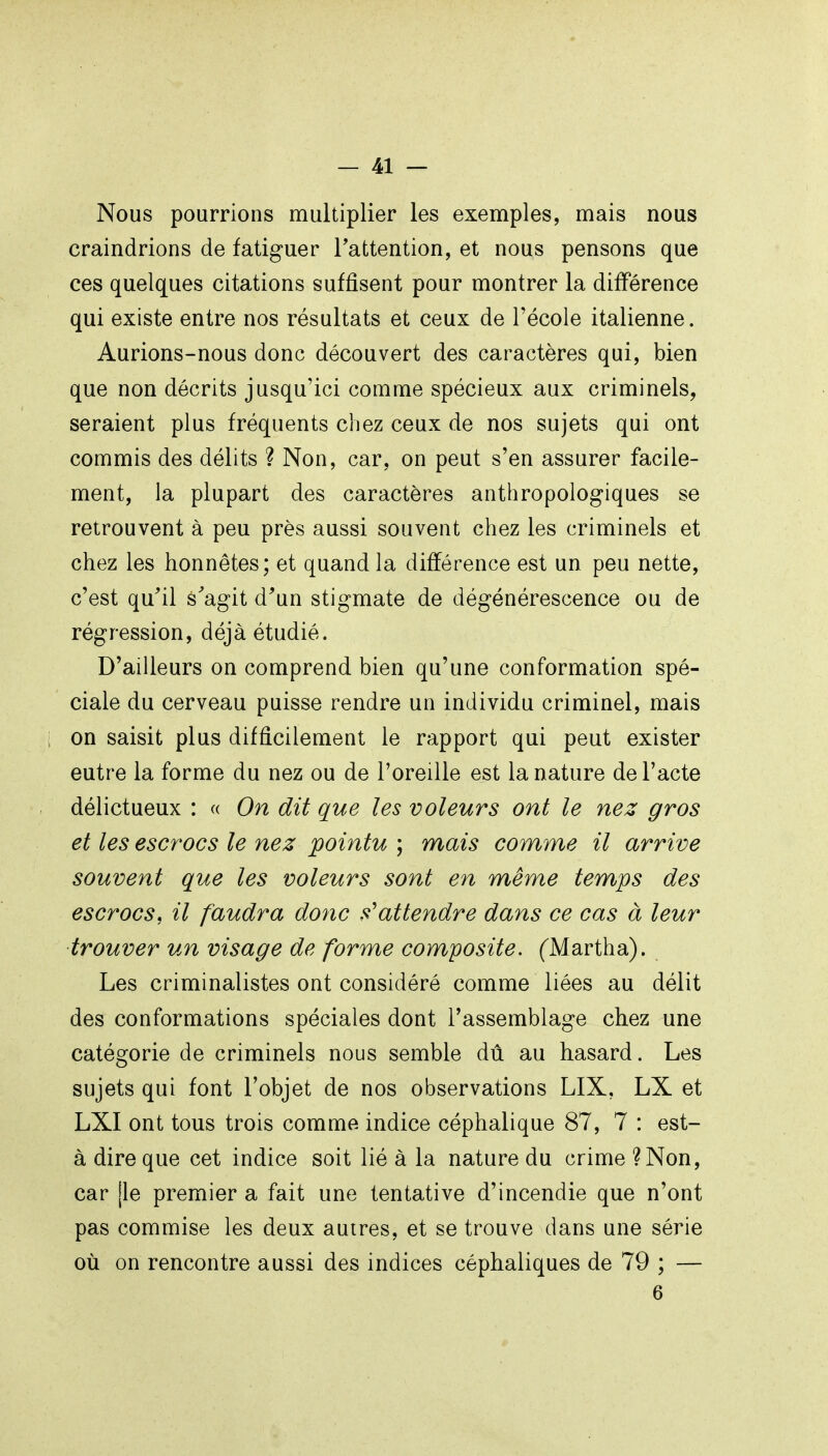 Nous poumons multiplier les exemples, mais nous craindrions de fatiguer l'attention, et nous pensons que ces quelques citations suffisent pour montrer la différence qui existe entre nos résultats et ceux de l'école italienne. Aurions-nous donc découvert des caractères qui, bien que non décrits jusqu'ici comme spécieux aux criminels, seraient plus fréquents chez ceux de nos sujets qui ont commis des délits ? Non, car, on peut s'en assurer facile- ment, la plupart des caractères anthropologiques se retrouvent à peu près aussi souvent chez les criminels et chez les honnêtes; et quand la différence est un peu nette, c'est qu'il s'agit d'un stigmate de dégénérescence ou de régression, déjà étudié. D'ailleurs on comprend bien qu'une conformation spé- ciale du cerveau puisse rendre un individu criminel, mais on saisit plus difficilement le rapport qui peut exister outre la forme du nez ou de l'oreille est la nature de l'acte délictueux : « On dit que les voleurs ont le nez gros et les escrocs le nez pointu ; mais comme il arrive souvent que les voleurs sont en même temps des escrocs, il faudra donc s'attendre dans ce cas à leur trouver un visage de forme composite. (Martha). Les criminalistes ont considéré comme liées au délit des conformations spéciales dont l'assemblage chez une catégorie de criminels nous semble dû au hasard. Les sujets qui font l'objet de nos observations LIX, LX et LXI ont tous trois comme indice céphalique 87, 7 : est- à dire que cet indice soit lié à la nature du crime ?Non, car [le premier a fait une tentative d'incendie que n'ont pas commise les deux autres, et se trouve dans une série où on rencontre aussi des indices céphaliques de 79 ; — 6