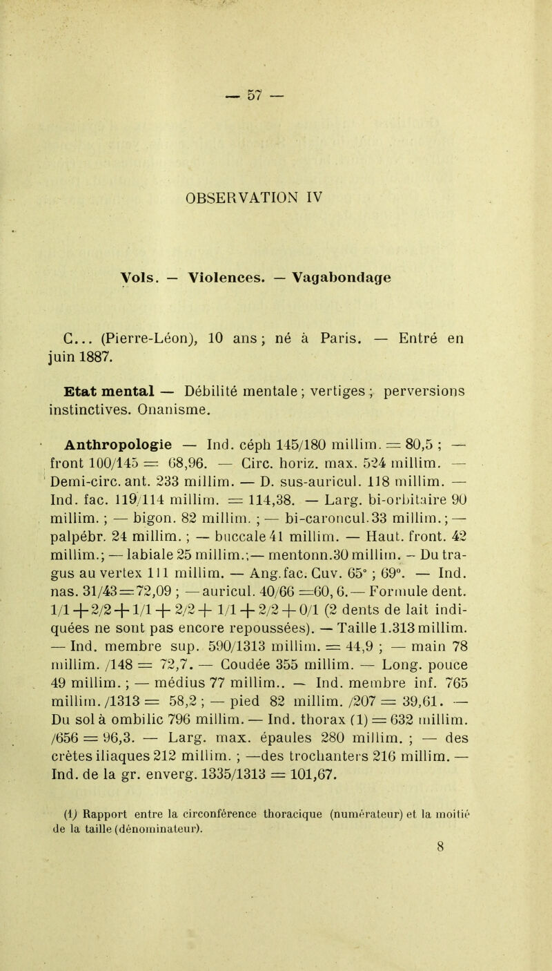 OBSERVATION IV Vols. — Violences. — Vagabondage G... (Pierre-Léon), 10 ans; né à Paris. — Entré en juin 1887. Etat mental — Débilité mentale ; vertiges ; perversions instinctives. Onanisme. Anthropologie — Ind. céph 145/180 millim. = 80,5 ; — front 100/145 = 68,96. — Cire, horiz. max. 524 millim. — Demi-circ. ant. 233 millim. — D. sus-auricul. 118 millim. — Ind. fac. 119/114 millim. 114,38. — Larg. bi-orbitaire 90 millim. ; —bigon. 82 millim. ;— bi-caroncul.33 millim.; — palpébr. 24 millim. ; — buccale 41 millim. — Haut, front. 42 millim.; — labiale 25 millim.;— mentonn.30 millim. — Du tra- gus au vertex 111 millim. — Ang.fac. Guv. 65° ; 69°. — Ind. nas. 31/43== 72,09 ; —auricul. 40/66 =60,6.— Formule dent. 1/1 + 2/2 +1/1 + 2/2 + 1/1 + 2/2 + 0/1 (2 dents de lait indi- quées ne sont pas encore repoussées). — Taille 1.313millim. — Ind. membre sup. 590/1313 millim. = 44,9 ; — main 78 millim. /148 = 72,7. — Coudée 355 millim. — Long, pouce 49 millim. ; — médius 77 millim.. — Ind. membre inf. 765 millim. /1313 = 58,2 ; — pied 82 millim. /207 = 39,61. — Du sol à ombilic 796 millim. — Ind. thorax (1) = 632 millim. /656 = 96,3. — Larg. max. épaules 280 millim. ; — des crêtes iliaques 212 millim. ; —des trochantei s 216 millim. — Ind. de la gr. enverg. 1335/1313 = 101,67. (IJ Rapport entre la circonférence thoracique (numérateur) et la moitié de la taille (dénominateur). 8