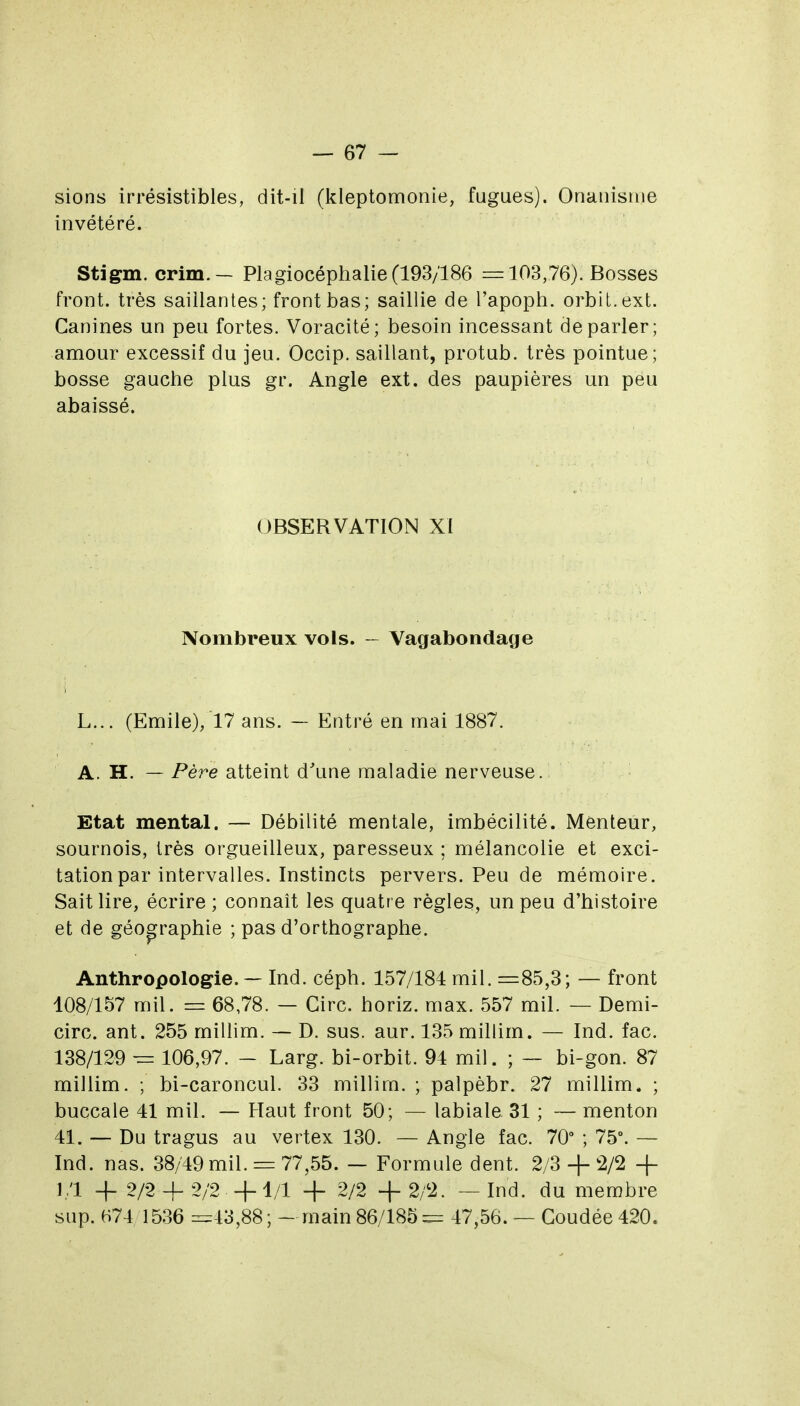 sions irrésistibles, dit-il (kleptomonie, fugues). Onanisme invétéré. Stigm. crim.— Plagiocéphalie (193/186 r= 103,76). Bosses front, très saillantes; front bas; saillie de l'apoph. orbil.ext. Canines un peu fortes. Voracité; besoin incessant déparier; amour excessif du jeu. Occip. saillant, protub. très pointue; bosse gauche plus gr. Angle ext. des paupières un peu abaissé. OBSERVATION XI Nombreux vols. - Vagabondage L... (Emile), 17 ans. — Entré en mai 1887. A. H. — Père atteint d'une maladie nerveuse.i Etat mental. — Débilité mentale, imbécilité. Menteur, sournois, très orgueilleux, paresseux ; mélancolie et exci- tation par intervalles. Instincts pervers. Peu de mémoire. Sait lire, écrire ; connaît les quatre règles, un peu d'histoire et de géop^raphie ; pas d'orthographe. Anthropologie. — Ind. céph. 157/184 mil. =85,3; — front 108/157 mil. = 68,78. — Cire, horiz. max. 557 mil. — Demi- circ. ant. 255 millim. — D. sus. aur. 135 millim. — Ind. fac. 138/129 ~ 106,97. — Larg. bi-orbit. 94 mil. ; — bi-gon. 87 millim. ; bi-caroncul. 33 millim. ; palpèbr. 27 millim. ; buccale 41 mil. — Haut front 50; — labiale 31 ; — menton 41. — Du tragus au vertex 130. — Angle fac. 70° ; 75°. — Ind. nas. 38/49 mil. = 77,55. — Formule dent. 2/3 + !2/2 + 1/1 -f 2/2 + 2/2 +4/1 + 2/2 +2/2. — Ind. du membre sup. H74 1536 =43,88; -main 86/185= 47,56. — Coudée 420.