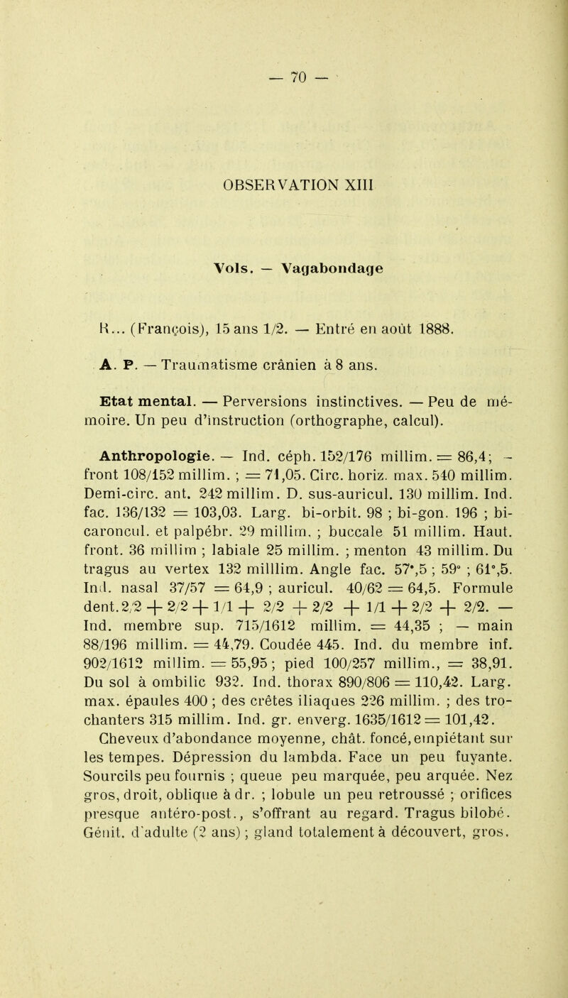 OBSERVATION XIII Vols. — Vagabondage H... (François), 15 ans 1/2. — Entré en août 1888. A. P. —- Traumatisme crânien à 8 ans. Etat mental. — Perversions instinctives. — Peu de mé- moire. Un peu d'instruction (orthographe, calcul). Anthropologie. — Ind. céph. 152/176 millim. rz= 86,4; - front 108/152 millim. ; = 71,05. Cire, horiz. max. 510 millim. Demi-circ. ant. 242 millim. D. sus-auricul. 130 millim. Ind. fac. 136/132 = 103,03. Larg. bi-orbit. 98 ; bi-gon. 196 ; bi- caroncul. et palpébr. 29 millim, ; buccale 51 millim. Haut, front. 36 millim ; labiale 25 millim. ; menton 43 millim. Du tragus au vertex 132 milllim. Angle fac. 57*,5 ; 59 ; 6i%5. Intl. nasal 37/57 = 64,9 ; auricul. 40/62 = 64,5. Formule dent. 2/2 + 2/2 + 1/1 + 2/2 + 2/2 + 1/1 + 2/2 + 2/2. — Ind. membre sup. 715/1612 millim. = 44,35 ; — main 88/196 millim. = 44,79. Coudée 445. Ind. du membre inf. 902/1612 millim. = 55,95; pied 100/257 millim., = 38,91. Du sol à ombilic 932. Ind. thorax 890/806 =^:110,42. Larg. max. épaules 400 ; des crêtes iliaques 226 millim. ; des tro- chanters 315 millim. Ind. gr. enverg. 1635/1612 = 101,42. Cheveux d'abondance moyenne, chat, foncé, empiétant sur les tempes. Dépression du lambda. Face un peu fuyante. Sourcils peu fournis ; queue peu marquée, peu arquée. Nez gros, droit, oblique àdr. ; lobule un peu retroussé ; orifices presque antéro-post., s'offrant au regard. Tragus bilobé. Gétiit. d'adulte (2 ans) ; gland totalement à découvert, gros.