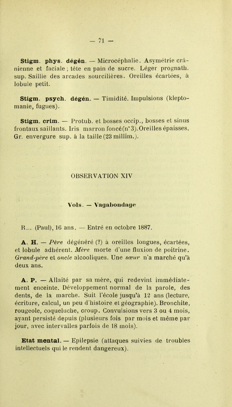 Stigm. phys. dégén. — Microcéphalie. Asymétrie crâ- nienne et faciale ; tête en pain de sucre. Léger prognath. sup. Saillie des arcades sourcilières. Oreilles écartées, à lobule petit. Stigm. psych. dégén. — Tinaidité. Impulsions (klepto- manie, fugues). Stigm. crim. — Protub. et bosses occip., bosses et sinus frontaux saillants. Iris marron foncéCn 3).Oreilles épaisses. Gr. envergure sup. à la taille (23 millim.)- OBSERVATION XIV . Vols. — Vagabondage R... (Paul), 16 ans. — Entré en octobre 1887. A. H. — Père dégénéré (?) à oreilles longues, écartées, et lobule adhérent. Mère morte d'une fluxion de poitrine. Grand-père et oncle alcooliques. Une sœur n'a marché qu'à deux ans. A. P. — Allaité par sa mère, qui redevint immédiate- ment enceinte. Développement normal de la parole, des dents, de la marche. Suit l'école jusqu'à 12 ans (lecture, écriture, calcul, un peu d'histoire et géographie). Bronchite, rougeole, coqueluche, croup. Convulsions vers 3 ou 4 mois, ayant persisté depuis (plusieurs fois par mois et même par jour, avec intervalles parfois de 18 mois). Etat mental. — Epilepsie (attaques suivies de troubles intellectuels qui le rendent dangereux).