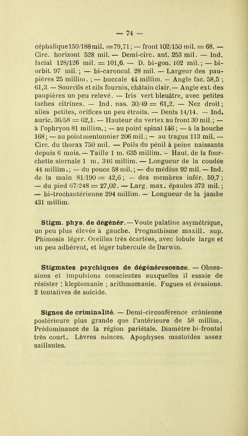 céphaliquel50/188mil. =79,71 ; — front 102/150 mil. = 68. — Cire, horizon! 528 mil. — Demi-cire. ant. 253 mil. — Ind. facial 128/126 mil. = 101,6. — D. bi-gon. 102 mil. ; — bi- orbit. 97 mil. ; — bi-caroncul. 28 mil. — Largeur des pau- pières 25 millim. ; — buccale 44 millim. — Angle fac. 58,5 ; 61,3. — Sourcils et cils fournis, châtain clair. — Angle ext. des paupières un peu relevé. — Iris vert bleuâtre, avec petites taches citrines. — Ind. nas. 30/49= 61,2. — Nez droit; ailes petites, orifices un peu étroits. — Dents 14/14. — Ind. auric. 36/58 = 62,1. — Hauteur du vertex au front 30 mil; — à l'ophryon 81 millim. ; — au point spinal 146 ; — à la bouche 168;—au pointmentonnier 206 mil.; — au tragus 113 mil.— Cire, du thorax 750 mil. — Poils du pénil à peine naissants depuis 6 mois. — Taille 1 m. 635 millim. — Haut, de la four- chette sternale 1 m. 346 millim. — Longueur de la coudée 44 millim.; — du pouce 58 mil. ; — du médius 92 mil. — Ind. de la main 81/190 = 42,6 ; — des membres infér. 59,7 ; — du pied 67/248 = 27,02. — Larg. max. épaules 373 mil. ; — bi-trochantérienne 294 millim. — Longueur de la jambe 431 millim. Stigm. phys. de dégénér. —Voûte palatine asymétrique, un peu plus élevée à gauche. Prognathisme maxill. sup. Phimosis léger. Oreilles très écartées, avec lobule large et un peu adhérent, et léger tubercule de Darwin. Stigmates psychiques de dégénérescence. — Obses- sions et impulsions conscientes auxquelles il essaie de résister : kleptomanie ; arithmomanie. Fugues et évasions. 2 tentatives de suicide. Signes de criminalité. — Demi-circonférence crânienne postérieure plus grande que l'antérieure de 58 millim. Prédominance de la région pariétale. Diamètre bi-frontal très court. Lèvres minces. Apophyses mastoïdes assez saillantes.