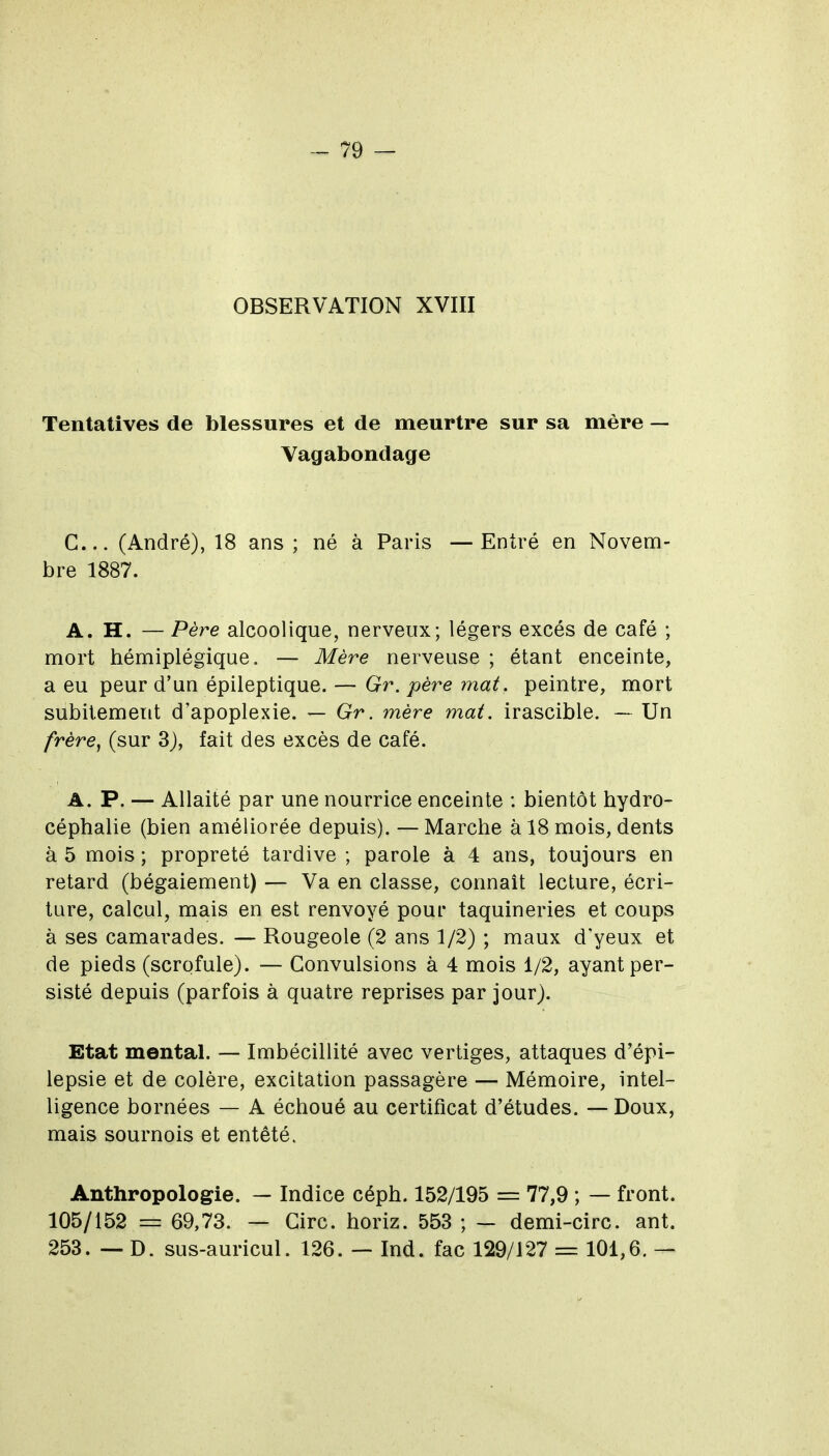 OBSERVATION XVIII Tentatives de blessures et de meurtre sur sa mère — Vagabondage C... (André), 18 ans ; né à Paris —Entré en Novem- bre 1887. A. H. — Père alcoolique, nerveux; légers excès de café ; mort hémiplégique. — Mère nerveuse ; étant enceinte, a eu peur d'un épileptique. — Gr. père mat. peintre, mort subitement d'apoplexie. — Gr. mère mat, irascible. — Un frère, (sur 3j, fait des excès de café. A. P. — Allaité par une nourrice enceinte : bientôt hydro- céphalie (bien améliorée depuis). — Marche à 18 mois, dents à 5 mois ; propreté tardive ; parole à 4 ans, toujours en retard (bégaiement) — Va en classe, connaît lecture, écri- ture, calcul, mais en est renvoyé pour taquineries et coups à ses camai-ades. — Rougeole (2 ans 1/2) ; maux d'yeux et de pieds (scrofule). — Convulsions à 4 mois 1/2, ayant per- sisté depuis (parfois à quatre reprises par jour). Etat mental. — Imbécillité avec vertiges, attaques d'épi- lepsie et de colère, excitation passagère — Mémoire, intel- ligence bornées — A échoué au certificat d'études. — Doux, mais sournois et entêté. Anthropologie. — Indice céph. 152/195 = 77,9 ; — front. 105/152 = 69,73. — Cire, horiz. 553 ; — demi-circ. ant. 253. — D. sus-auricul. 126. — Ind. fac 129/127 = 101,6. —