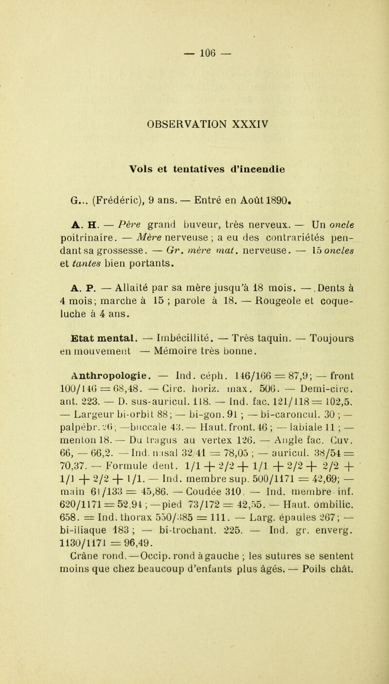 OBSERVATION XXXIV Vols et tentatives d'incendie G... (Frédéric), 9 ans. — Entré en Août 1890. A. H. — Père grand buveur, très nerveux. — Un oncle poitrinaire. — Mère nerveuse ; a eu des contrariétés pen- dant sa grossesse. — Grv, mère mat, nerveuse, — Ib oncles et tantes bien portants. A. P. — Allaité par sa mère jusqu'à 18 mois. — .Dents à 4 mois; marche à 15 ; parole à 18. — Rougeole et coque- luche à 4 ans. Etat mental. — Imbécillité. — Très taquin. — Toujours en mouvement — Mémoire très bonne. Anthropologie. — Ind. céph. U6/166 = 87,9; — front 100/110 = 68,48. — Cire, horiz. max. 506. — Demi-circ. ant. 223. — D. sus-auricul. 118. — Ind. fac. 121/118= 102,5. — Largeur bi-orbit 88; — bi-gon. 91 ; — bi-caroncul. 30 ; — palpébr. -jO; —buccale 43.— Haut, front. 46 ; — labiale 11 ; — menton 18. — Du tragus au vertex 126. — Angle fac. Guv. 66, — 66,2. —Ind. nasal 32/41 = 78,05 ; — auricul. 38/54 = 70,37. — Formule dent. 1/1 + 2/2 + 1/1 -f 2/2 + 2/2 + 1/] -f 2/2 -f- 1 /l. — Ind. membre sup. 500/1171 = 42,69; — main 61/133 = 45,86. —Coudée 310, — Ind. membre inf. 620/1171 = 52,94 ; —pied 73/172 = 42,55. — Haut, ombilic. 658. = Ind. thorax 550/385 = 111. — Larg. épaules 267; — bi-iliaque 183 ; — bi-trochant. 225. — Ind. gr. enverg. 1130/1171 =96,49. Crâne rond. — Occip.rond àgauche ; les sutures se sentent moins que chez beaucoup d'enfants plus âgés. — Poils chât.