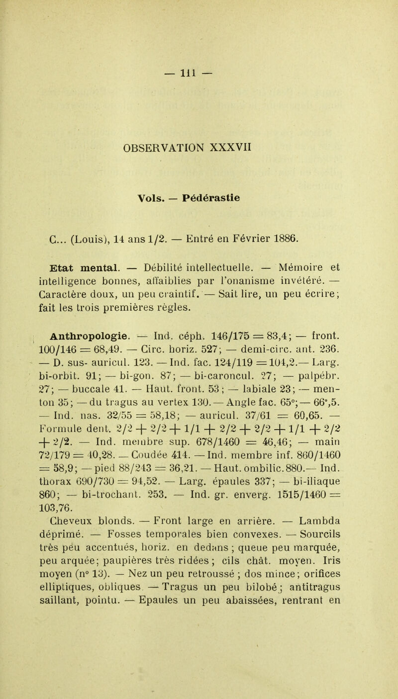 OBSERVATION XXXVII Vols. — Pédérastie G... (Louis), 14 ans 1/2. — Entré en Février 1886. Etat mental. — Débilité intellectuelle. — Mémoire et intelligence bonnes, affaiblies par l'onanisme invétéré. — Caractère doux, un peu craintif. — Sait lire, un peu écrire; fait les trois premières règles. 1 Anthropologie. — Ind. céph. 146/175 = 83,4;— front. ' 100/146 = 68,49. — Cire, horiz. 527; — demi-circ. ant. 236. — D. sus- auricul. 123. — Ind. fac. 124/119 =104,2.— Larg. bi-orbit. 91; — bi-gon. 87;—bi-caroncul. 27; —palpébr. 27; — buccale 41. — Haut, front. 53 ; — labiale 23; — men- ton 35 ; — du tragus au vertex 130. — Angle fac. 65°; — 66%5. — Ind. nas. 32/55 = 58,18; — auricul. 37/61 = 60,65. — Formule dent. 2/2 + 2/2 + 1/1 + 2/2 -f- 2/2 + 1/1 + 2/2 + 2/2. — Ind. membre sup. 678/1460 = 46,46; — main 72/179 = 40,28. _ Coudée 414. — Ind. membre inf. 860/1460 = 58,9; — pied 88/243 = 36,21. — Haut, ombilic. 880.— Ind. thorax 690/730 = 94,52. — Larg. épaules 337; — bi-iliaque 860; — bi-trochant. 253. — Ind. gr. enverg. 1515/1460 = 103,76. Cheveux blonds. — Front large en arrière. — Lambda déprimé. — Fosses temporales bien convexes. — Sourcils très peu accentués, horiz. en dedans ; queue peu marquée, peu arquée; paupières très ridées ; cils chat, moyen. Iris moyen (n° 13). — Nez un peu retroussé ; dos mince; orifices elliptiques, obliques —Tragus un peu bilobé ; antitragus saillant, pointu. — Epaules un peu abaissées, rentrant en