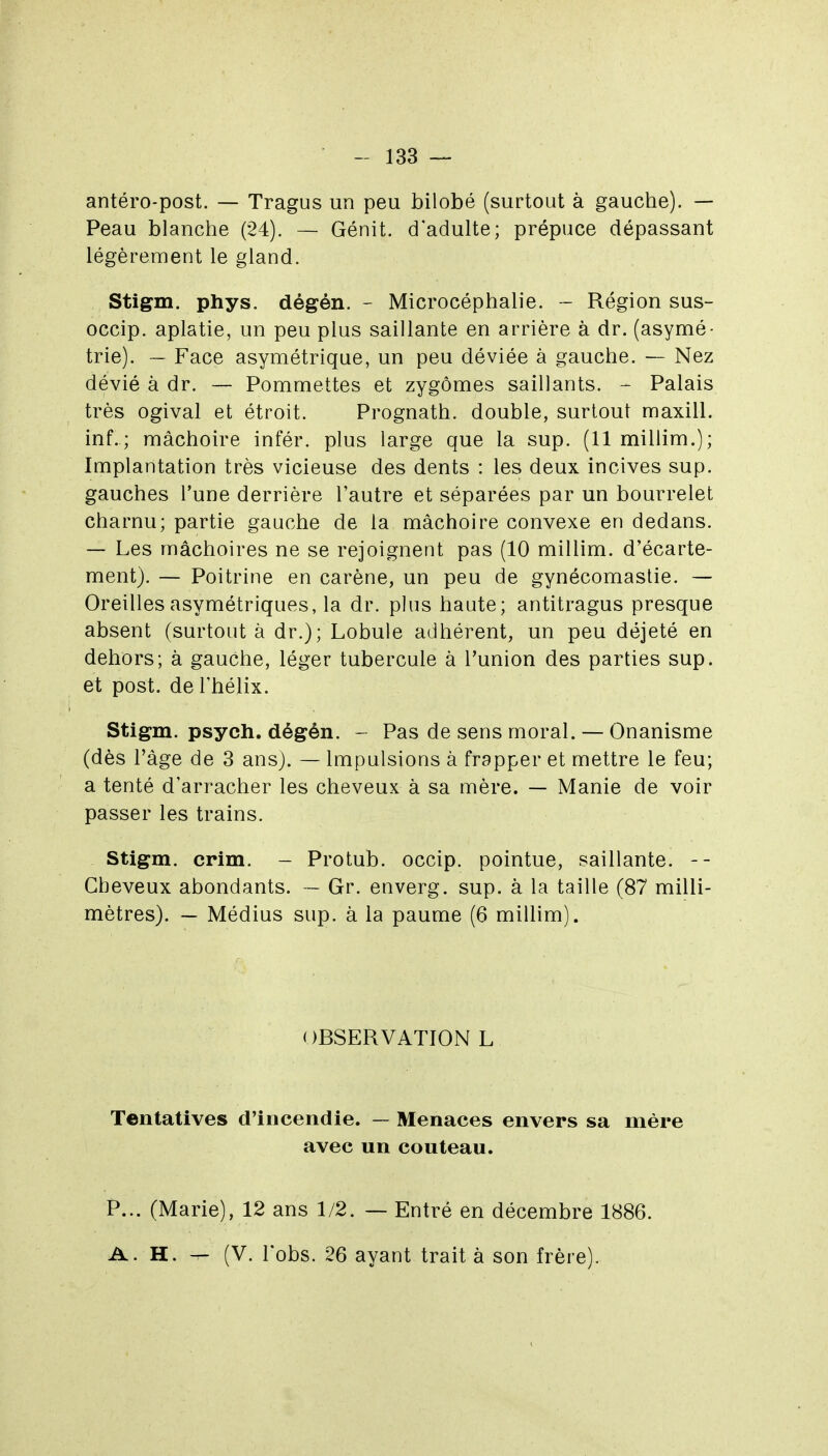 antéro-post. — Tragus un peu bilobé (surtout à gauche). — Peau blanche (24). — Génit. d'adulte; prépuce dépassant légèrement le gland. Stigm. phys. dégén. - Microcéphalie. - Région sus- occip. aplatie, un peu plus saillante en arrière à dr. (asymé- trie). — Face asymétrique, un peu déviée à gauche. — Nez dévié à dr. — Pommettes et zygômes saillants. - Palais très ogival et étroit. Prognath. double, surtout maxill. inf.; mâchoire infér. plus large que la sup. (11 millim.); Implantation très vicieuse des dents : les deux incives sup. gauches l'une derrière l'autre et séparées par un bourrelet charnu; partie gauche de la mâchoire convexe en dedans. — Les mâchoires ne se rejoignent pas (10 millim. d'écarte- ment). — Poitrine en carène, un peu de gynécomastie. — Oreilles asymétriques, la dr. plus haute; antitragus presque absent (surtout à dr.); Lobule adhérent, un peu déjeté en dehors; à gauche, léger tubercule à l'union des parties sup. et post. de l'hélix. Stigm. psych. dégén. - Pas de sens moral. — Onanisme (dès l'âge de 3 ans). — Impulsions à frapper et mettre le feu; a tenté d'arracher les cheveux à sa mère. — Manie de voir passer les trains. Stigm. crim. - Protub. occip. pointue, saillante. -- Cheveux abondants. — Gr. enverg. sup. à la taille (87 milli- mètres). — Médius sup. à la paume (6 millim). OBSERVATION L Tentatives d'incendie. — Menaces envers sa mère avec un couteau. P... (Marie), 12 ans 1/2. — Entré en décembre 1886. A. H. — (V. l'obs. 26 ayant trait à son frère).