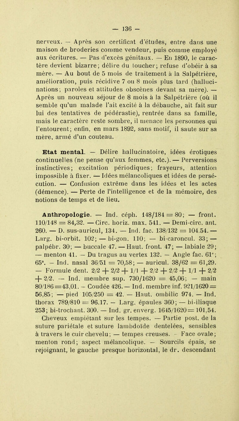 nerveux. — Après son certificat d'études, entre dans une maison de broderies comme vendeur, puis comme employé aux écritures. — Pas d'excès génitaux. — En 1890, le carac- tère devient bizarre; délire du loucher; refuse d'obéir à sa mère. — Au bout de 5 mois de traitement à la Salpétrière, amélioration, puis récidive 7 ou 8 mois plus tard (halluci- nations; paroles et attitudes obscènes devant sa mère). — Après un nouveau séjour de 8 mois à la Salpétrière (où il semble qu'un malade l'ait excité à la débauche, ait fait sur lui des tentatives de pédérastie), rentrée dans sa famille, mais le caractère reste sombre, il menace les personnes qui l'entourent; enfin, en mars 1892, sans motif, il saute sur sa mère, armé d'un couteau. Etat mental. — Délire hallucinatoire, idées érotiques continuelles (ne pense qu'aux femmes, etc.).— Perversions instinctives; excitation périodiques; frayeurs, attention impossible à fixer. — Idées mélancoliques et idées de persé- cution. — Confusion extrême dans les idées et les actes (démence). — Perte de l'intelligence et de la mémoire, des notions de temps et de lieu. Anthropologie. — Ind. céph. 148/184 = 80; — front. 110/148 = 84,32. — Cire, horiz. max. 541. — Demi-circ. ant. 260. — D. sus-auricul, 134. — Ind. fac. 138/132 = 104.54.— Larg. bi-orbit. 102; — bi-gon. 110; — bi-caroncul. 33; — palpébr. 30; — buccale 47. — Haut, front. 47; — labiale 29; — menton 41. — Du tragus au vertex 132. — Angle fac. 61°; 65«. - Ind. nasal 36/51 = 70,58; — auricul. 38/62 = 61,29. — Formule dent. 2/2 -f 2/2 + 1/1 + 2/2 + 2/2 + 1/1 + 2/2 + 2/2. — Ind. membre sup. 730/1620 = 45,06; — main 80/186=43,01. - Coudée 426. — Ind. membre inf. 921/1620 = 56,85; — pied 105/250 = 42. — Haut, ombilic 974. — Ind. thorax 789/810 = 96.17. - Larg. épaules 360; — bi-iliaque 253; bi-trochant. 300. ~ Ind. gr. enverg. 1645/1620= 101,54. Cheveux empiétant sur les tempes. — Partie post. de la suture pariétale et suture lambdoïde dentelées, sensibles à travers le cuir chevelu; — tempes creuses. - Face ovale; menton rond; aspect mélancolique. — Sourcils épais, se rejoignant, le gauche presque horizontal, le dr. descendant