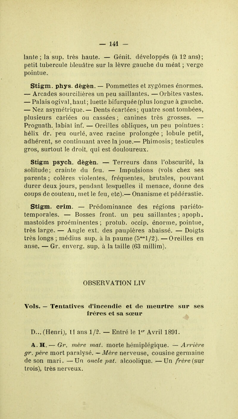 lante ; la sup. très haute. — Génit. développés (à 12 ans); petit tubercule bleuâtre sur la lèvre gauche du méat ; verge pointue. Stigm. phys. dêgèn. — Pommettes et zygômes énormes. — Arcades sourcilières un peu saillantes. — Orbites vastes. — Palais ogival, haut ; luette bifurquée (plus longue à gauche. — Nez asymétrique. — Dents écartées; quatre sont tombées, plusieurs cariées ou cassées ; canines très grosses. — Prognath. labial inf. — Oreilles obliques, un peu pointues: hélix dr. peu ourlé, avec racine prolongée ; lobule petit, adhérent, se continuant avec la joue.— Phimosis; testicules gros, surtout le droit, qui est douloureux. Stigm psych. dêgèn. — Terreurs dans l'obscurité, la solitude; crainte du feu. — Impulsions (vols chez ses parents ; colères violentes, fréquentes, brutales, pouvant durer deux jours, pendant lesquelles il menace, donne des coups de couteau, met le feu, etc).— Onanisme et pédérastie. Stigm. crim. — Prédominance des régions pariéto- temporales. — Bosses front, un peu saillantes ; apoph. mastoïdes proéminentes ; protub. occip. énorme, pointue, très large. — Angle ext. des paupières abaissé. — Doigts très longs ; médius sup. à la paume (5°l/2). —Oreilles en anse. — Gr. enverg. sup. à la taille (63 millim). OBSERVATION LIV Vols. — Tentatives d'incendie et de meurtre sur ses frères et sa sœur D...(Henrij, Il ans 1/2. — Entré le l^ Avril 1891. A. H.— Gr. mère mat. morte hémiplégique. —Arrière gr. père mort paralysé. — Mère nerveuse, cousine germaine de son mari. —Un oncle pat. alcoolique. —Un /rére (sur trois), très nerveux.