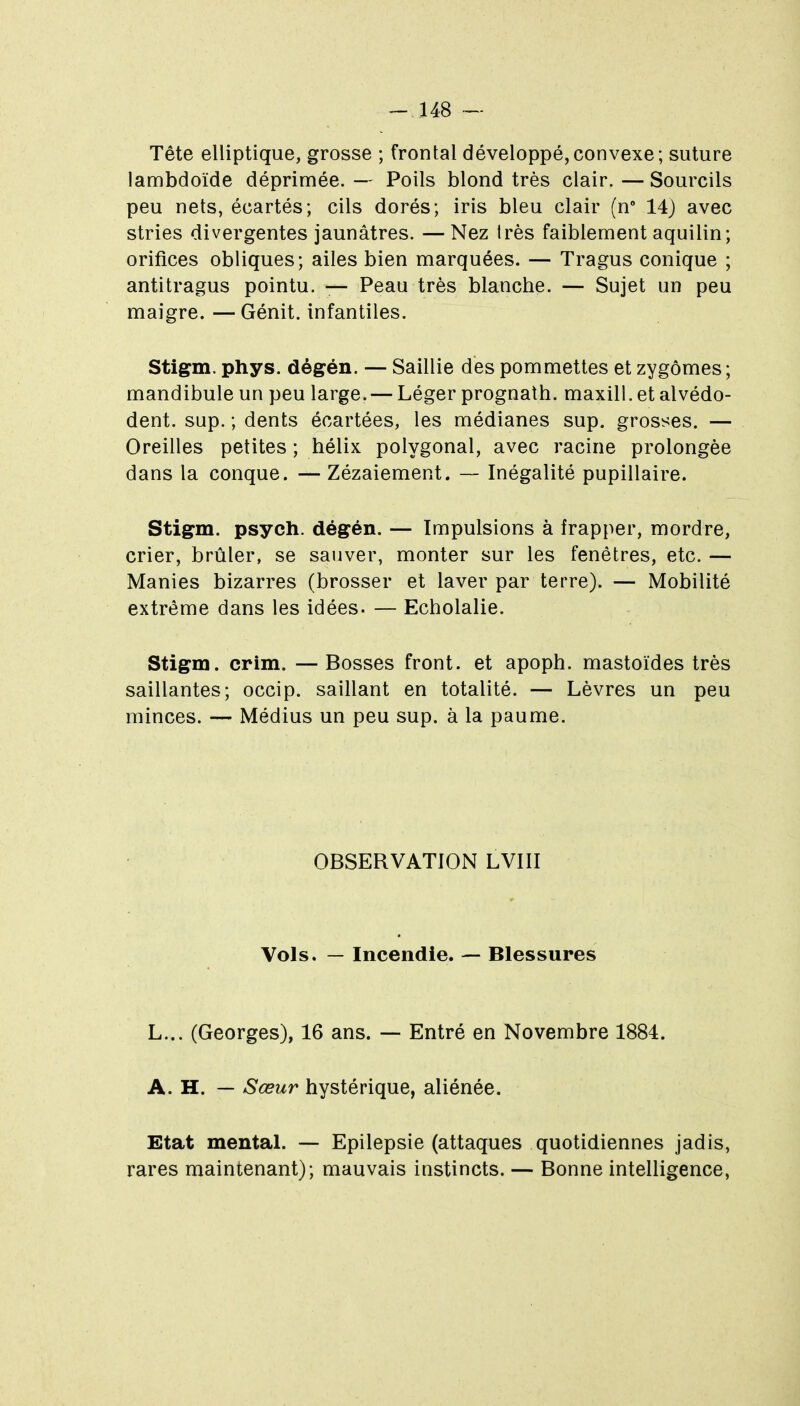 -148 — Tête elliptique, grosse ; frontal développé,convexe; suture lambdoïde déprimée. — Poils blond très clair. — Sourcils peu nets, écartés; cils dorés; iris bleu clair (n 14) avec stries divergentes jaunâtres. —Nez Irès faiblement aquilin; orifices obliques; ailes bien marquées. — Tragus conique ; antitragus pointu. — Peau très blanche. — Sujet un peu maigre. — Génit. infantiles. Stigm. phys. dégén. — Saillie des pommettes et zygômes ; mandibule un peu large. — Léger prognath. maxill.etalvédo- dent. sup. ; dents écartées, les médianes sup. grosses. — Oreilles petites ; hélix polygonal, avec racine prolongée dans la conque. — Zézaiement. — Inégalité pupillaire. Stigm. psych. dégén. — Impulsions à frapper, mordre, crier, brûler, se sauver, monter sur les fenêtres, etc. — Manies bizarres (brosser et laver par terre). — Mobilité extrême dans les idées. — Echolalie. Stigm. crim. — Bosses front, et apoph. mastoïdes très saillantes; occip. saillant en totalité. — Lèvres un peu minces. — Médius un peu sup. à la paume. OBSERVATION LVIII Vols. — Incendie. — Blessures L... (Georges), 16 ans. — Entré en Novembre 1884. A. H. — Sœur hystérique, aliénée. Etat mental. — Epilepsie (attaques quotidiennes jadis, rares maintenant); mauvais instincts. — Bonne intelligence,