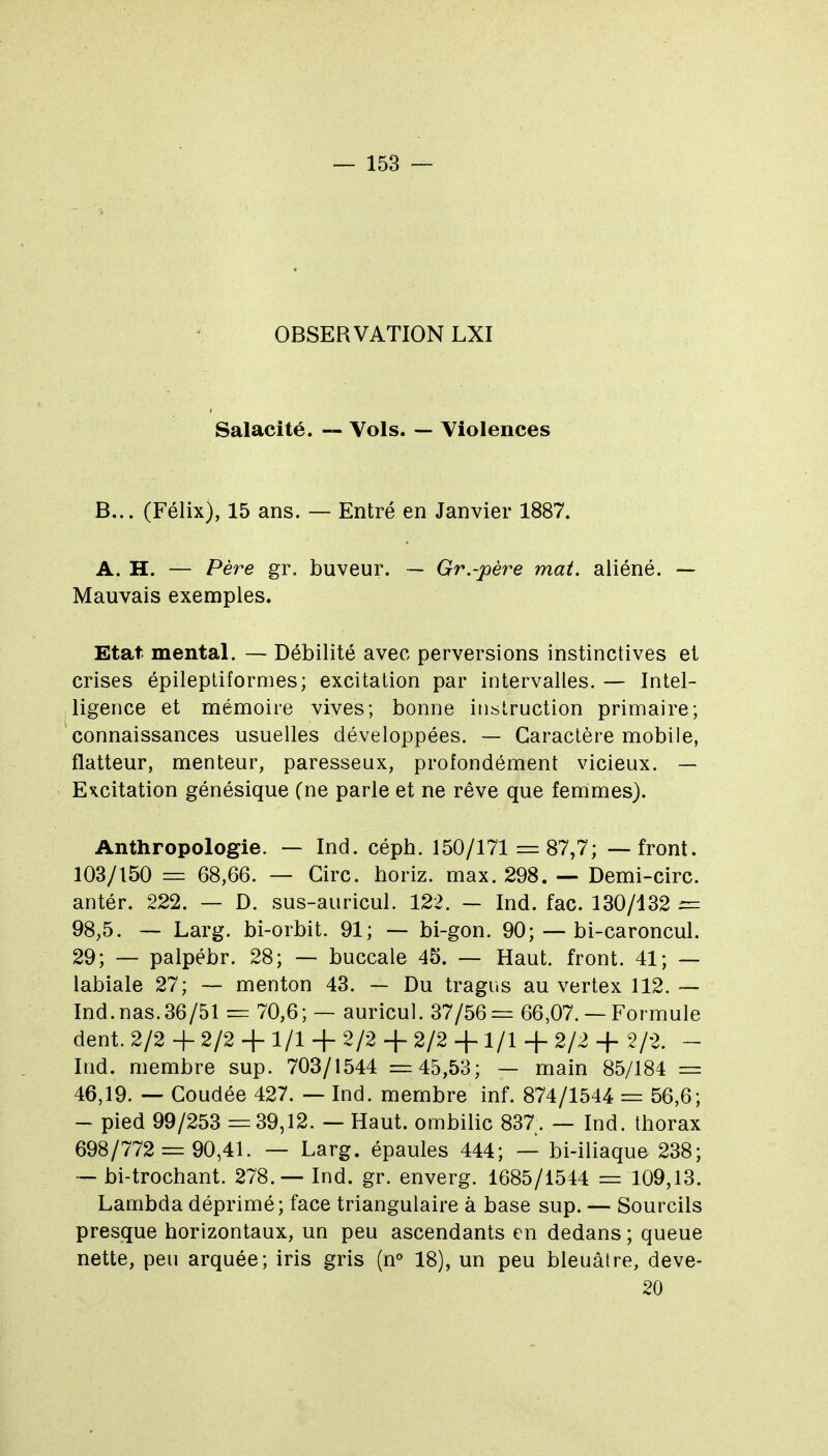 OBSERVATION LXI Salacité. — Vols. — Violences B... (Félix), 15 ans. — Entré en Janvier 1887. A. H. — Père gr. buveur. — Gr.-père mat. aliéné. — Mauvais exemples. Etat mental. — Débilité avec perversions instinctives et crises épileptifornies; excitation par intervalles. — Intel- ligence et mémoire vives; bonne instruction primaire; connaissances usuelles développées. — Caractère mobile, flatteur, menteur, paresseux, profondément vicieux. — Excitation génésique (ne parle et ne rêve que femmes). Anthropologie. — Ind. céph. 150/171 = 87,7; — front. 103/150 = 68,66. — Cire, horiz. max. 298. — Demi-circ. antér. 222. — D. sus-auricul. 122. — Ind. fac. 130/432 = 98,5. — Larg. bi-orbit. 91; — bi-gon. 90; — bi-caroncul. 29; — palpébr. 28; — buccale 45. — Haut, front. 41; — labiale 27; — menton 43. — Du tragus au vertex 112. ~ Ind.nas.36/51 — 70,6; — auricul. 37/56= 66,07. — Formule dent. 2/2 + 2/2 + 1/1 + 2/2 + 2/2 + 1/1 + 2/2 + 2/2. - Ind. membre sup. 703/1544 =45,53; — main 85/184 = 46,19. — Coudée 427. — Ind. membre inf. 874/1544 = 56,6; - pied 99/253 =39,12. — Haut, ombilic 837. — Ind. thorax 698/772 = 90,41. — Larg. épaules 444; — bi-iliaque 238; — bi-trochant. 278.— Ind. gr. enverg. 1685/1544 = 109,13. Lambda déprimé; face triangulaire à base sup. — Sourcils presque horizontaux, un peu ascendants en dedans ; queue nette, peu arquée; iris gris (n° 18), un peu bleuâtre, deve- 20