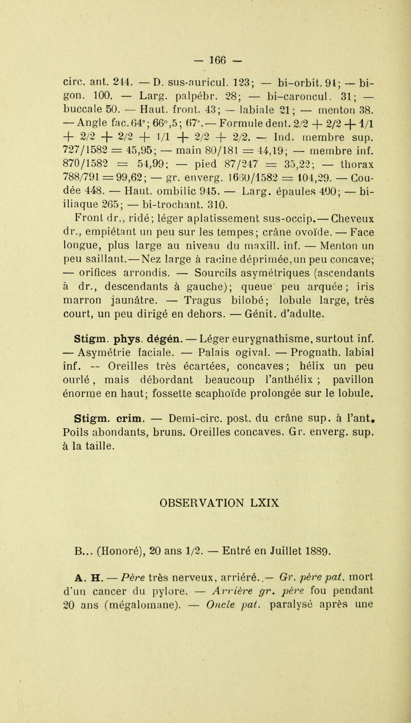 cire. ant. 244. — D. sus-auricuL 123; — bi-orbit.94; — bi- gon. 100. — Larg. palpébr. 28; — bi-caroncul. 31; — buccale 50. — Haut, front. 43; — labiale 21; — menton 38. — Angle fac.64''; 66°,5; 67.—Formule dent. 2/2 + 2/2 + 1/1 + 2/2 + 2/2 + 1/1 -f 2/2 + 2/2. — Ind. membre sup. 727/1582 = 45,95; — main 80/181 = 44,19; — membre inf. 870/1582 = 54,99; — pied 87/247 = 35,22; — thorax 788/791=99,62; — gr. enverg. 1650/1582 = 104,29. — Cou- dée 448. — Haut, ombilic 945. — Larg. épaule.s 400; — bi- iliaque 265; — bi-trochant. 310. Front dr., ridé; léger aplatissement sus-occip. — Cheveux dr., empiétant un peu sur les tempes; crâne ovoïde. — Face longue, plus large au niveau du maxill. inf. — Menton un peu saillant.—Nez large à raiîine déprimée,un peu concave; — orifices arrondis. — Sourcils asymétriques (ascendants à dr., descendants à gauche); queue peu arquée; iris marron jaunâtre. — Tragus bilobé; lobule large, très court, un peu dirigé en dehors. — Génit. d'adulte. Stigm. phys. dégén. — Léger eurygnathisme, surtout inf. — Asymétrie faciale. — Palais ogival. — Prognath. labial inf. -~ Oreilles très écartées, concaves ; hélix un peu ourlé, mais débordant beaucoup l'anthélix ; pavillon énorme en haut; fossette scaphoïde prolongée sur le lobule. Stigm. crim. — Demi-circ. post. du crâne sup. à Tant. Poils abondants, bruns. Oreilles concaves. Gr. enverg. sup. à la taille. OBSERVATION LXIX B... (Honoré), 20 ans 1/2. — Entré en Juillet 1889. A. H. — Père très nerveux, arriéré..— Gr. père pat. mort d'un cancer du pylore. — Arrière gr, père fou pendant 20 ans (mégalomane). — Oncle pat. paralysé après une