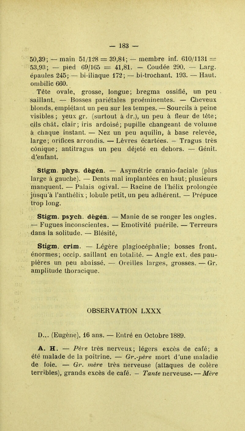 50,39; — main 51/128 = 39,84; — membre inf. 610/1131 — 53,93; — pied 69/165 = 41,81. — Coudée 290. — Larg. épaules 245; — bi-iliaque 172; — bi-trochant. 193. — Haut, ombilic 660. Tête ovale, grosse, longue; bregma ossifié, un peu saillant. — Bosses pariétales proéminentes. — Cheveux blonds, empiétant un peu sur les tempes. — Sourcils à peine visibles; yeux gr. (surtout à dr.), un peu à fleur de tête; cils chât. clair; iris ardoisé; pupille changeant de volume à chaque instant. — Nez un peu aquilin, à base relevée, large; orifices arrondis. — Lèvres écartées. — Tragus très conique; antitragus un peu déjeté en dehors. — Génit. d'enfant. Stigm. phys. dêgén. — Asymétrie cranio-faciale (plus large à gauche). — Dents mal implantées en haut; plusieurs manquent. — Palais ogival. — Racine de Thélix prolongée jusqu'à l'anthélix ; lobule petit, un peu adhérent. — Prépuce trop long. Stigm. psych. dégén. — Manie de se ronger les ongles. — Fugues inconscientes. — Emotivité puérile. — Terreurs dans la solitude. — Blésité, Stigm. crim. — Légère plagiocéphalie; bosses front, énormes; occip. saillant en totalité. — Angle ext. des pau- pières un peu abaissé. — Oieilles larges, grosses. — Gr. amplitude thoracique. OBSERVATION LXXX D... (Eugène), 16 ans. — Entré en Octobre 1889. A. H. — Père très nerveux; légers excès de café; a été malade de la poitrine. — Gr.-père mort d'une maladie de foie. — Gr. mère très nerveuse (attaques de colère terribles), grands excès de café. - Tan^e nerveuse. — Mère