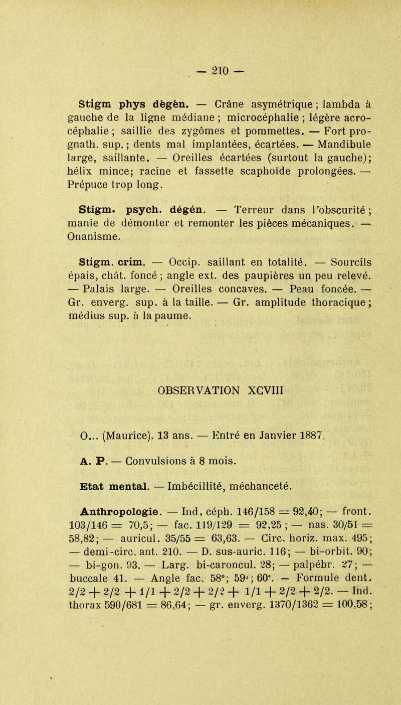 Stigm phys dègèn. — Crâne asymétrique ; lambda à gauche de la ligne médiane ; microcéphalie ; légère acro- céphalie ; saillie des zygômes et pommettes. —Fort pro- gnath. sup. ; dents mal implantées, écartées. — Mandibule large, saillante. — Oreilles écartées (surtout la gauche); hélix mince; racine et fassette scaphoïde prolongées. — Prépuce trop long. Stigm. psych. dégén. — Terreur dans l'obscurité ; manie de démonter et remonter les pièces mécaniques. — Onanisme. Stigm. crim. — Occip. saillant en totalité. — Sourcils épais, chât. foncé ; angle ext. des paupières un peu relevé. — Palais large. — Oreilles concaves. — Peau foncée. — Gr. enverg. sup. à la taille. — Gr. amplitude thoracique ; médius sup. à la paume. OBSERVATION XGVIII 0... (Maurice). 13 ans. Entré en Janvier 1887. A. P. — Convulsions à 8 mois. Etat mental. — Imbécillité, méchanceté. Anthropologie. — Ind. céph. 146/158 = 92,40; — front. 103/146 = 70,5; — fac. 119/129 = 92,25 ; — nas. 30/51 = 58,82; — auricul. 35/55 = 63,63. — Cire, horiz. max. 495; — demi-circ. ant. 210. — D. sus-auric. 116; — bi-orbit. 90; — bi-gon. 93. — Larg. bi-caroncul. 28; — palpébr, 27; — buccale 41. — Angle fac. 58^ 59% 60'. — Formule dent. 2/2 + 2/2 + 1/1 + 2/2 + 2/2 + 1/1 + 2/2 + 2/2. — Ind. thorax 590/681 = 86,64; — gr. enverg. 1370/1362 = 100,58;