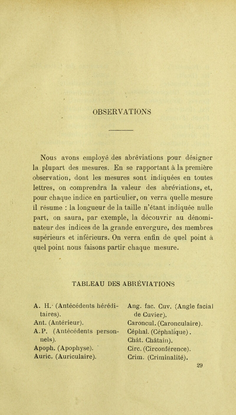 OBSERVATIONS Nous avons employé des abréviations pour désigner la plupart des mesures. En se rapportant à la première observation, dont les mesures sont indiquées en toutes lettres, on comprendra la valeur des abréviations, et, pour chaque indice en particulier, on verra quelle mesure il résume : la longueur de la taille n'étant indiquée nulle part, on saura, par exemple, la découvrir au dénomi- nateur des indices de la grande envergure, des membres supérieurs et inférieurs. On verra enfin de quel point à quel point nous faisons partir chaque mesure. TABLEAU DES ABRÉVIATIONS A. H.' (Antécédents hérédi- taires). Ant. (Antérieur). A. P. (Antécédents person- nels). Apoph. (Apophyse). Auric. (Auriculaire). Ang. fac. Guv, (Angle facial de Cuvier). Garoncul. (Garonculaire). Géphal. (GéphaUque). Ghât. Ghâtain). Girc. (Girconférence). Grim. (Griniinalité). 29