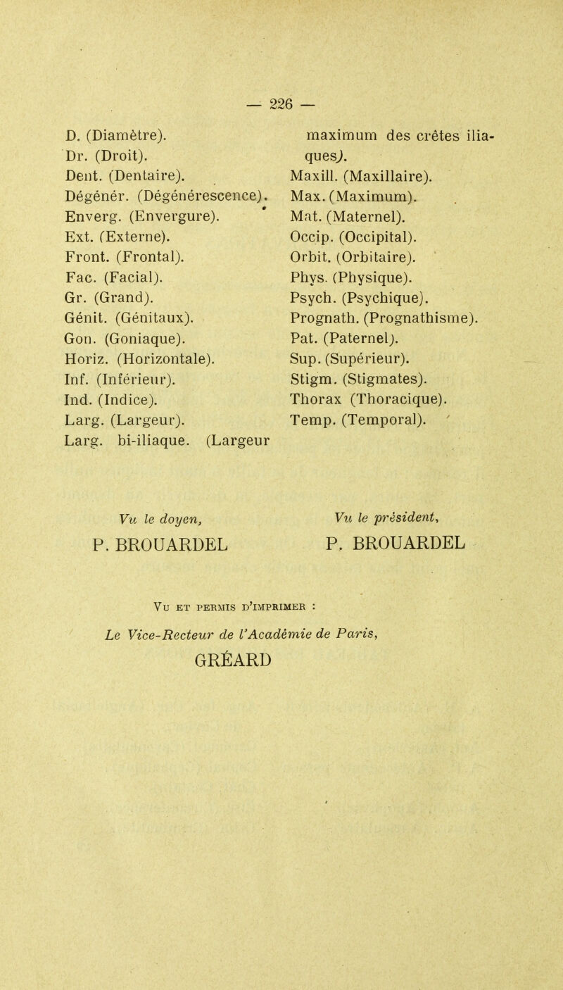 D. (Diamètre). Dr. (Droit). Dent. (Dentaire). Dégénér. (Dégénérescence). Enverg. (Envergure). Ext. (Externe). Front. (Frontal). Fac. (Facial). Gr. (Grand). Génit. (Génitaux). Gon. (Goniaque). Horiz. (Horizontale). Inf. (Inférieur). Ind. (Indice). Larg. (Largeur). Larg. bi-iliaque. (Largeur maximum des crêtes ilia- quesj. Maxill. (Maxillaire). Max. (Maximum). Mat. (Maternel). Occip. (Occipital). Orbit. (Orbitaire). Phys. (Physique). Psych. (Psychique). Prognath. (Prognathisme). Pat. (Paternel;. Sup. (Supérieur). Stigm. (Stigmates). Thorax (Thoracique). Temp. (Temporal). Vu le doyen. Vu le président, P. BROUARDEL P. BROUARDEL Vu ET PERMIS d'imprimer : Le Vice-Recteur de l'Académie de Paris, GRÉARD