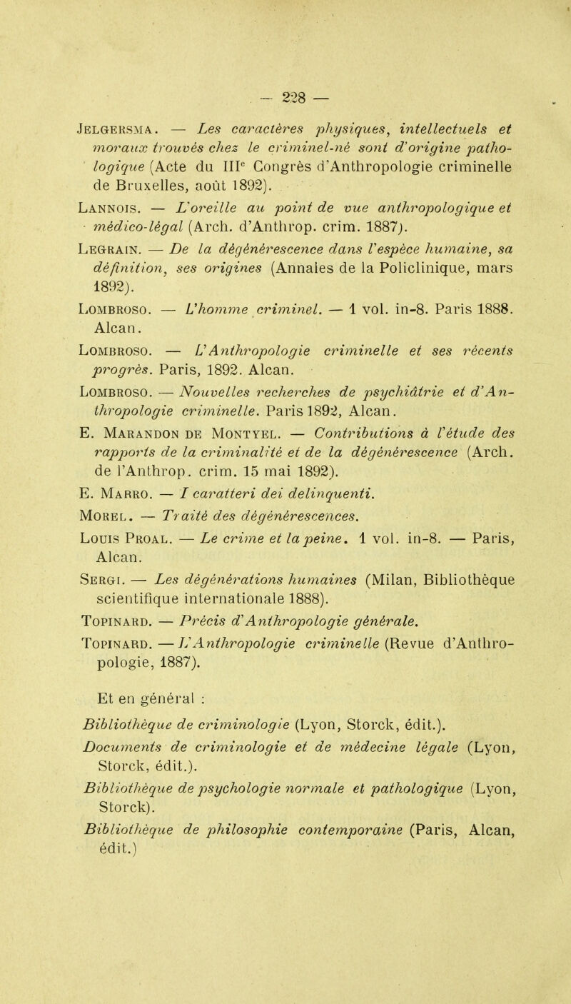 Jelgersma. — Les caractères physiques^ intellectuels et moraux trouvés chez le criminel-né sont d'origine patho- logique [kçX^ du IIP Congrès d'Anthropologie criminelle de Bruxelles, août 1892). Lannois. — Loreille au point de vue anthropologique et médico-légal (Arch. d'Anthrop. crim. 1887j. Legrain. — De la dégénérescence dans Vespèce humaine, sa définition, ses origines (Annales de la Policlinique, mars 1892). LoMBROSO. — Uhomme criminel. — 1 vol. in-8. Paris 1888. Alcan. LoMBROSO. — UAnthropologie cri7ninelle et ses récents progrès. Paris, 1892. Alcan. LoMBROSO. — Nouvelles recherches de psychiâtrie et d'An- thropologie criminelle. Paris 1892, Alcan. E. Marandon de Montyel. — Contributions à Vétude des rapports de la criminalité et de la dégénérescence (Arcli. de l'Anthrop. crim. 15 mai 1892). E. Marro. — I caratteri dei delinquenti. Morel. — Traité des dégénérescences. Louis Proal. — Le crime et la peine, 1 vol. in-8. — Paris, Alcan. Sergi. — Les dégénérations humaines (Milan, Bibliothèque scientifique internationale 1888). ToPiNARD. — Précis d'Anthropologie générale. TopiNARD. —]j Aiithropologie criminelle (Revue d'Anthro- pologie, 1887). Et en général : Bibliothèque de criminologie (Lyon, Storck, édit.). Documents de criminologie et de rnédecine légale (Lyon, Storck, édit.). Bibliothèque de psychologie normale et pathologique (Lyon, Storck). Bibliothèque de philosophie contemporaine (Paris, Alcan, édit.)