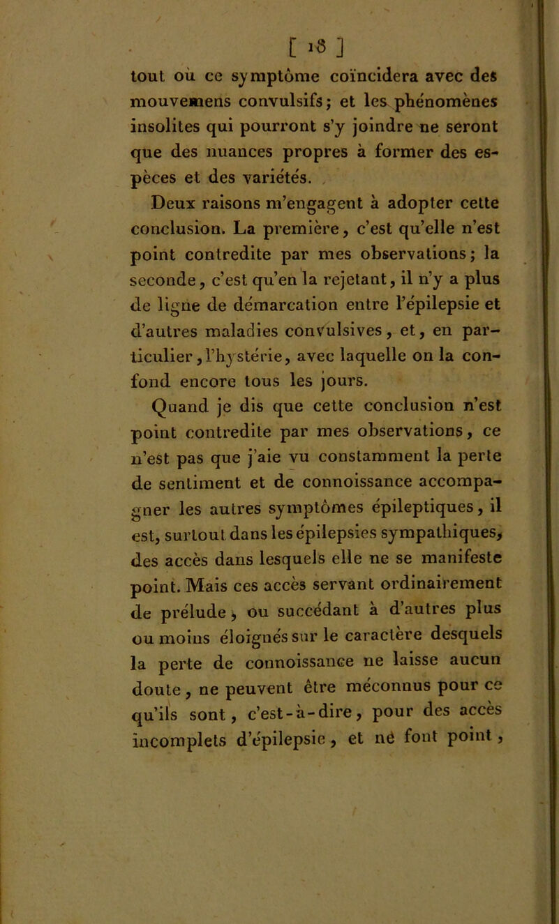 / [ «*] toul où ce symptôme coïncidera avec des mouvemens convulsifs ; et les phénomènes insolites qui pourront s’y joindre ne seront que des nuances propres à former des es- pèces et des variétés. Deux raisons m’engagent à adopter cette conclusion. La première, c’est qu’elle n’est point contredite par mes observations ; la seconde, c’est qu’en la rejetant, il n’y a plus de ligne de démarcation entre l’épilepsie et d’autres maladies convulsives, et, en par- ticulier ,l’hystérie, avec laquelle on la con- fond encore tous les jours. Quand je dis que cette conclusion n’est point contredite par mes observations, ce n’est pas que j’aie vu constamment la perte de sentiment et de connoissance accompa- gner les autres symptômes épileptiques, il est, surtout dans les épilepsies sympathiques, des accès dans lesquels elle ne se manifeste point. Mais ces accès servant ordinairement de prélude 9 ou succédant à d’autres plus ou moins éloignés sur le caractère desquels la perte de connoissance ne laisse aucun doute , ne peuvent être méconnus pour ce qu’ils sont, c’est-à-dire, pour des accès incomplets d’épilepsie, et né font point ,