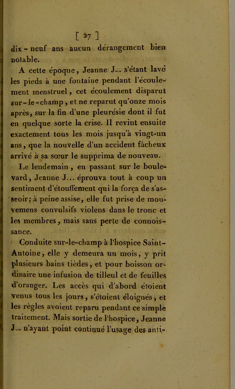 dix - neuf ans aucun dérangement Lien notable. A cette époque, Jeanne J... s’etant lavé les pieds à une fontaine pendant l’écoule- ment menstruel, cet écoulement disparut sur-le-champ, et ne reparut qu’onze mois après, sur la fin d’une pleurésie dont il fut en quelque sorte la crise. Il revint ensuite exactement tous les mois jusqu’à vingt-un ans, que la nouvelle d’un accident fâcheux arrivé à sa sœur le supprima de nouveau. Le lendemain , en passant sur le boule- vard, Jeanne J... éprouva tout à coup un sentiment d’étouffement qui la força de s'as- seoir; à peine assise, elle fut prise de mou- vemens convulsifs violens dans le tronc et les membres, mais sans perte de connois- sance. Conduite sur-le-champ à l’hospice Saint- Antoine, elle y demeura un mois, y prit plusieurs bains tièdes, et pour boisson or- dinaire une infusion de tilleul et de feuilles d’oranger. Les accès qui d’abord étoient venus tous les jours, s’étoient éloignés, et les règles avoient reparu pendant ce simple traitement. Mais sortie de l’hospice, Jeanne J... n ayant point continué l’usage des anti-