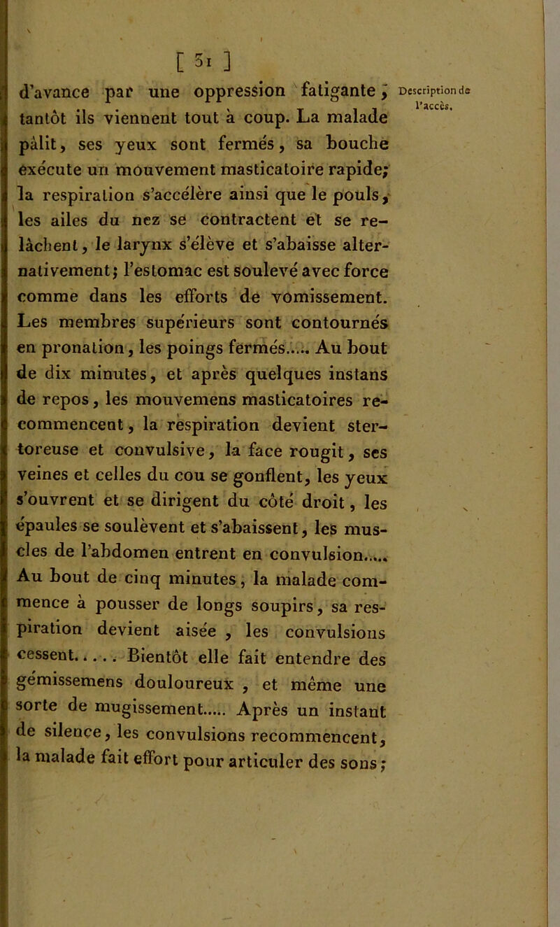 1 * » t 5i ] d’avance par une oppression fatigante y i tantôt ils viennent tout à coup. La malade pâlit, ses yeux sont fermés, sa bouche exécute un mouvement masticatoire rapide; la respiration s’accélère ainsi que le pouls, les ailes du nez se contractent et se re- lâchent, le larynx s’élève et s’abaisse alter- nativement; l’estomac est soulevé avec force comme dans les efforts de vomissement. Les membres supérieurs sont contournés en pronation, les poings fermés Au bout de dix minutes, et après quelques instans de repos, les mouvemens masticatoires re- commencent , la respiration devient ster- toreuse et convulsive, la face rougit, ses veines et celles du cou se gonflent, les yeux s’ouvrent et se dirigent du côté droit, les épaules se soulèvent et s’abaissent, les mus- cles de l’abdomen entrent en convulsion Au bout de cinq minutes, la malade com- mence a pousser de longs soupirs, sa res- piration devient aisee , les convulsions cessent..... Bientôt elle fait entendre des gémissemens douloureux , et même une sorte de mugissement Après un instant de silence, les convulsions recommencent, la malade fait effort pour articuler des sons; Description ds l’acccs.