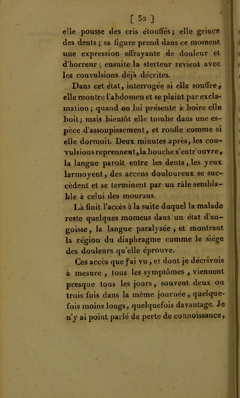 [ ^ ] elle pousse des cris étouffés ; elle grincé des dents ; sa figure prend dans ce moment une expression effrayante de douleur et d’horreur ; ensuite la sterteur revient avec les convulsions déjà décrites. Dans cet état, interrogée si elle souffre, elle montre l’abdomen et se plaint par excla- mation ; quand on lui présente à boire elle boit; mais bientôt elle tombe dans une es- pèce d'assoupissement, et ronfle comme si elle dormoit. Deux minutes après, les con- vulsions reprennent, la bouche s’entr ouvre , la langue paroît entre les dents, les yeux larmoyent, des accens douloureux se suc- cèdent et se terminent par un râle sembla- ble à celui des mourans. Là finit l’accès à la suite duquel la malade reste quelques momens dans un état d’an- goisse , la langue paralysée , et montrant la région du diaphragme comme le siège des douleurs qu elle éprouve. Ces accès que fai vu, et dont je décrivois à mesure , tous les symptômes , viennent presque tous les joui'S, souvent deux ou trois fois dans la même journée , quelque- fois moins longs, quelquefois davantage. Je n’y ai point parlé de perte de connoissance,