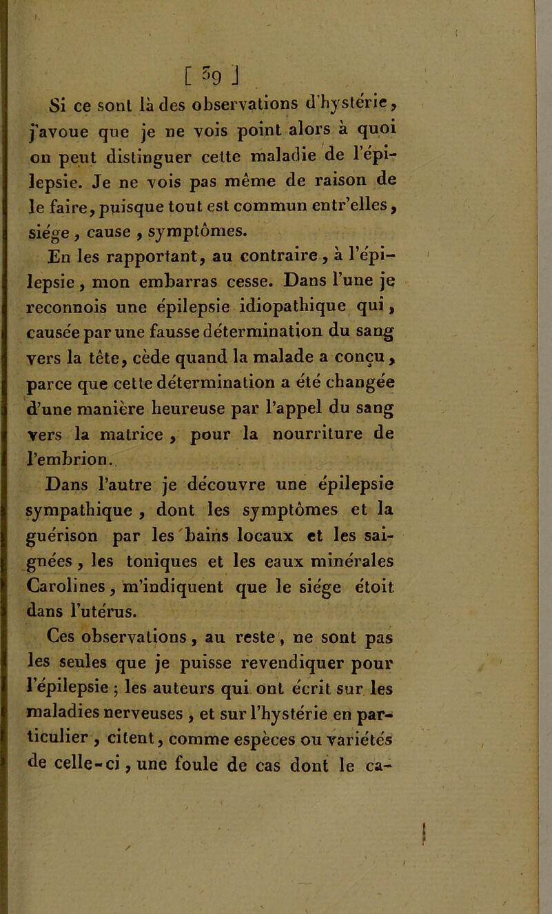 t. [ 59 j Si ce sont là des observations d'hystérie, j'avoue que je ne vois point alors a quoi on peut distinguer celte maladie de l’épi- lepsie. Je ne vois pas même de raison de le faire, puisque tout est commun entr’elles, siège , cause , symptômes. En les rapportant, au contraire, à l’épi- lepsie , mon embarras cesse. Dans l’une je reconnois une épilepsie idiopathique qui, causée par une fausse détermination du sang vers la tête, cède quand la malade a conçu , parce que cette détermination a été changée d’une manière heureuse par l’appel du sang vers la matrice , pour la nourriture de l’embrion. Dans l’autre je découvre une épilepsie sympathique , dont les symptômes et la guérison par les bains locaux et les sai- gnées , les toniques et les eaux minérales Carolines, m’indiquent que le siège étoit dans l’utérus. Ces observations, au reste, ne sont pas les seules que je puisse revendiquer pour l’épilepsie ; les auteurs qui ont écrit sur les maladies nerveuses , et sur l’hystérie en par- ticulier , citent, comme espèces ou variétés de celle-ci, une foule de cas dont le ca- ✓