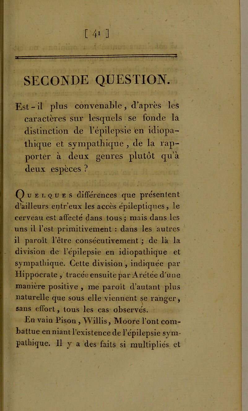 SECONDE QUESTION. Est - il plus convenable , d'après les caractères sur lesquels se fonde la distinction de l’épilepsie en idiopa- thique et sympathique , de la rap- porter à deux genres plutôt qu’à deux espèces ? Quelques différences que présentent d’ailleurs entr’eux les accès épileptiques, le cerveau est affecté dans tous ; mais dans les uns il l’est primitivement : dans les autres il paroît l’être consécutivement ; de là la division de l’épilepsie en idiopathique et sympathique. Cette division , indiquée par Hippocrate , tracée ensuite par Arétée d’une manière positive , me paroît d’autant plus naturelle que sous elle viennent se ranger, sans effort, tous les cas observés. En vain Pison , Willis, Moore l’ont com- battue en niant l’existence de l’épilepsie sym- pathique. 11 y a des faits si multipliés et