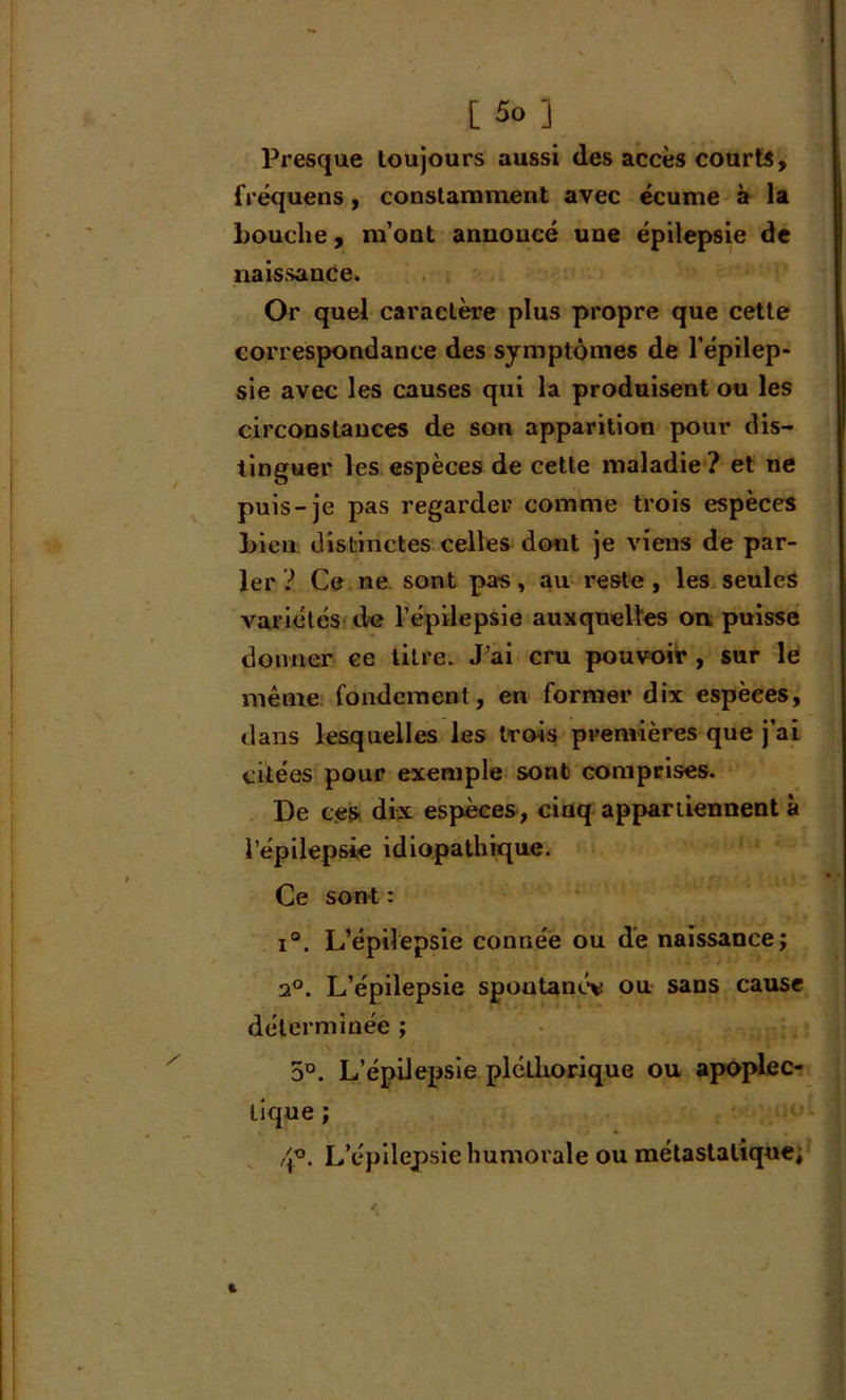 Presque toujours aussi des accès courts, fréquens, constamment avec écume à la Louche, m’ont annoncé une épilepsie de naissance. Or quel caractère plus propre que cette correspondance des symptômes de l’épilep- sie avec les causes qui la produisent ou les circonstances de son apparition pour dis- tinguer les espèces de cette maladie ? et ne puis-je pas regarder comme trois espèces Lien distinctes celles dont je viens de par- ler ? Ce ne sont pas, au reste, les seules A'ariétés de l’épilepsie auxquelles on puisse donner ce titre. J’ai cru pouvoir , sur le même fondement, en former dix espèces, dans lesquelles les trois premières que j’ai citées pour exemple sont comprises. De ces dix espèces, cinq appartiennent à l’épilepsie idiopathique. Ce sont : i°. L’épilepsie connée ou de naissance; 20. L’épilepsie spoutanée ou sans cause déterminée ; 5°. L’épilepsie pléthorique ou apoplec- tique ; 4°. L’épilepsie humorale ou métastatique;