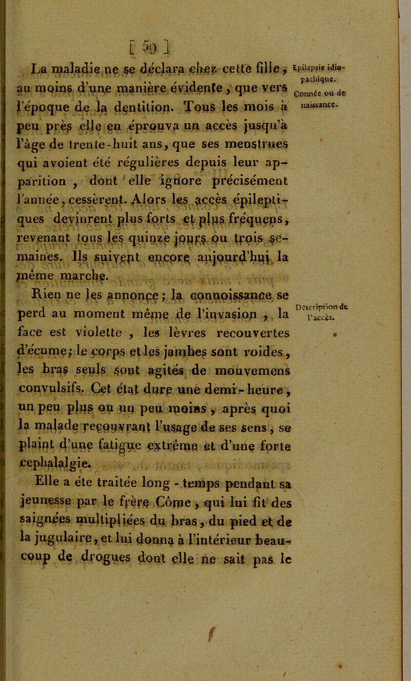 [ % 1 La maladie,ne se déclara chez cette fille, Epiiepsi*idio- au moins d un,e maniéré évidente, qpe vers Conn6eoude l’époque de la dentition. Tous les mois à ,uimnce* peu près elle en éprouva un accès jusqu’à l’àge de trente-huit ans, que ses menstrues qui avoient été régulières depuis leur ap- parition , dont elle ignore précisément l’année, cessèrent. Alors les accès épilepti- ques devinrent plus forts et pjps fréqpeps, revenant tous les quinze jopf$ ou trois se- maines. Ils suiyept encpre aujourd’hqj la fnème marche. Rien ne les annonce ; la connoissance se J . * il,- . i Descvrptkmde perd au moment meme de linvasiop , la la£cès. face est violette , les lèvres recouvertes • d’écume; le corps et les jambes sont roides, les bras seuls sont agités de mouvemens convulsifs. Cet état dure une demi-heure, un peu plps ou un peu moins , après quoi la malade reçQpvrant l’usage de ses sens, se plaint d’une fatigue extrême et d’une forte céphalalgie. Elle a été traitée long - temps pendant sa jeunesse par le frère Copie, qui lui fit des saignées multipliées du bras, du pied et de la jugulaire, et lui donna à l’intérieur beau- coup de drogues dont elle ne sait pas le / f