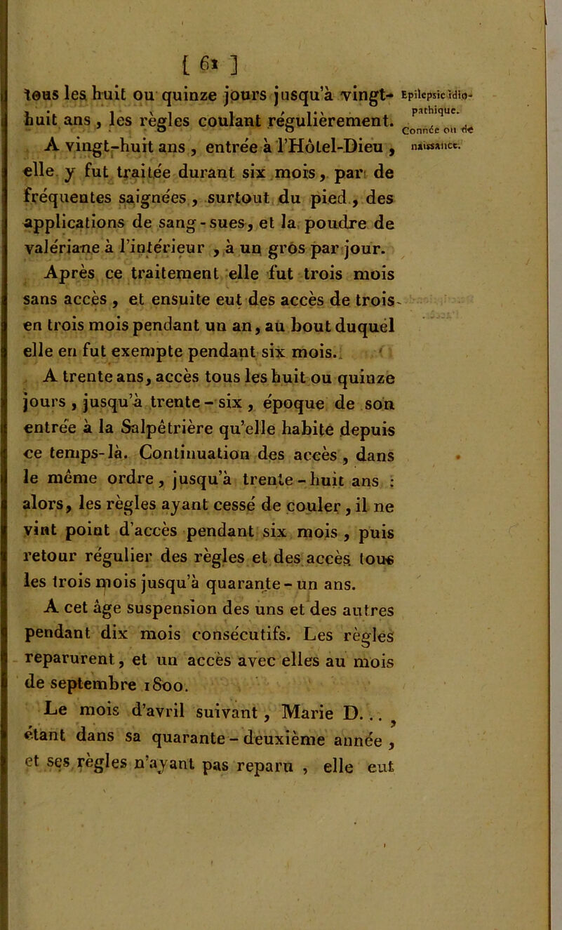 tous les huit ou quinze jours jusqu’à vingt- huit ans , les règles coulant régulièrement. elle y fut traitée durant six mois, par de fréquentes saignées , surtout du pied , des applications de sang-sues, et la poudre de valériane à l’intérieur , à un gros par jour. Après ce traitement elle fut trois mois sans accès , et ensuite eut des accès de trois en trois mois pendant un an, au bout duquel elle eu fut exempte pendant six mois. A trente ans, accès tous les huit ou quinze jours , jusqu’à trente - six , époque de son entrée à la Salpêtrière qu’elle habite depuis ce temps-là. Continuation des accès , dans le même ordre, jusqu’à trente-huit ans : alors, les règles ayant cessé de couler, il ne vint point d’accès pendant six mois , puis retour régulier des règles et des accès, tous les trois oiois jusqu’à quarante-un ans. A cet âge suspension des uns et des autres pendant dix mois consécutifs. Les règles reparurent, et un accès avec elles au mois de septembre 1800. Le mois d’avril suivant , Marie D. .. ? étant dans sa quarante - deuxième année , et ses règles n’ayant pas reparu , elle eut Epilepsie Idio- pathique. Connée ou