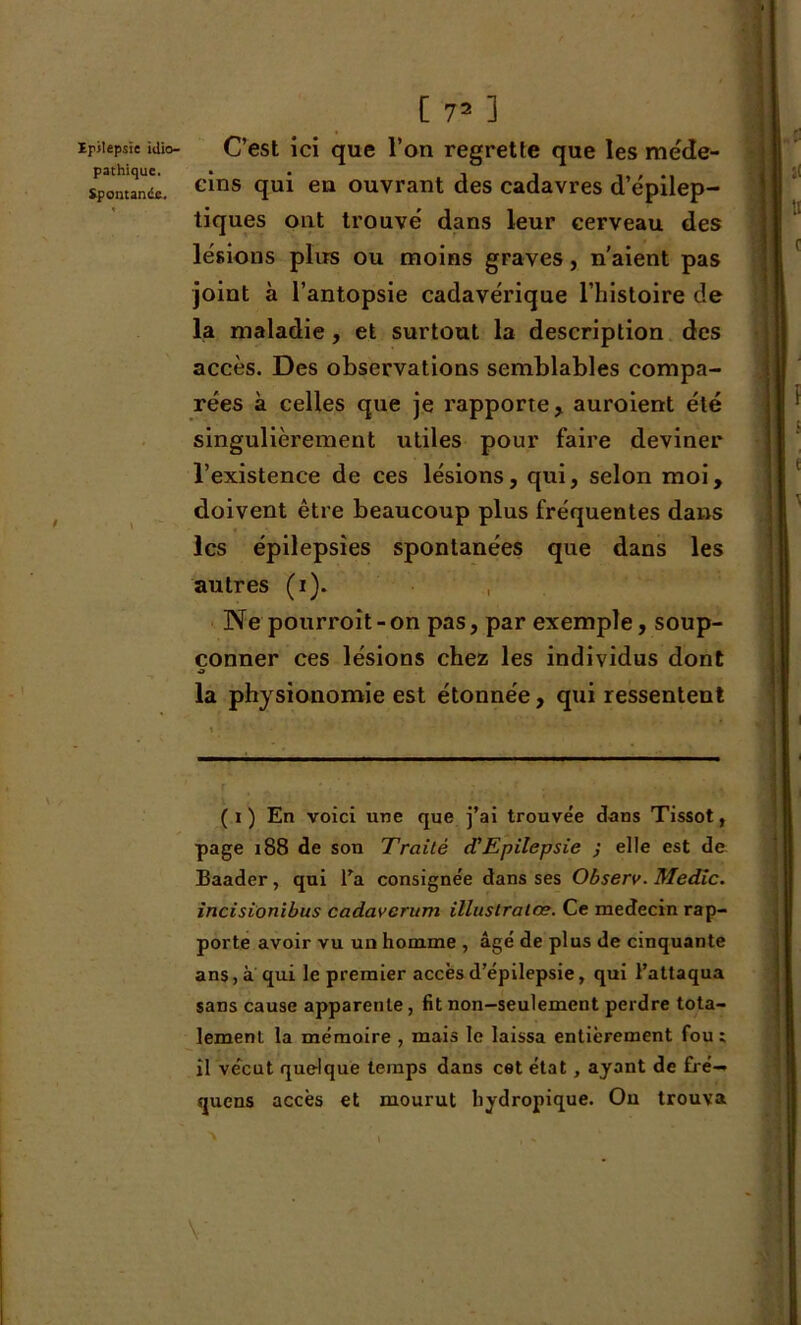 pathique. Spontanée. [ 72 1 cins qui en ouvrant des cadavres d’épilep- tiques ont trouvé dans leur cerveau des lésions plus ou moins graves, n'aient pas joint à l’antopsie cadavérique l’histoire de la maladie, et surtout la description des accès. Des observations semblables compa- rées à celles que je rapporte, auroient été singulièrement utiles pour faire deviner l’existence de ces lésions, qui, selon moi, doivent être beaucoup plus fréquentes dans les épilepsies spontanées que dans les autres (i). Ne pourroît-on pas, par exemple, soup- çonner ces lésions chez les individus dont O la physionomie est étonnée, qui ressentent ( i ) En voici une que j’ai trouve'e dans Tissot, page 188 de son Traité d'Epilepsie ; elle est de Baader, qui l'a consignée dans ses Observ. Medic. incisionibus cadavcrum illustralœ. Ce médecin rap- porte avoir vu un homme , âgé de plus de cinquante ans, à qui le premier accès d’épilepsie, qui l’attaqua sans cause apparente, fit non—seulement perdre tota- lement la mémoire , mais le laissa entièrement fou : il vécut quelque temps dans cet état, ayant de £ré— quens accès et mourut bydropique. Ou trouva