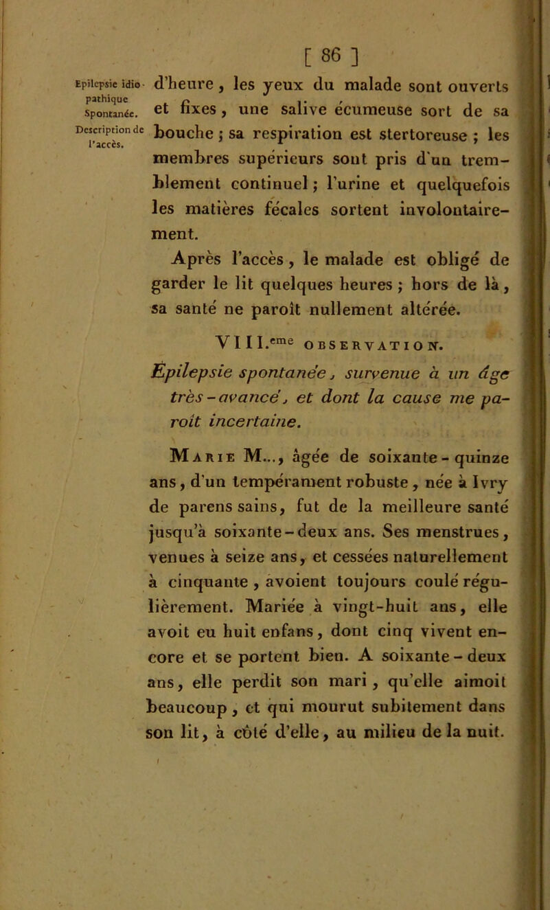 Epilepsie idio d’heure, les yeux du malade sont ouverts pathique c ,. , spontanée. et nxes, une salive ecumeuse sort de sa Description de bouche ) sa respiration est stertoreuse ; les l’accès. 7 membres supérieurs sont pris d'un trem- blement continuel ; l’urine et quelquefois les matières fécales sortent involontaire- ment. Après l’accès, le malade est obligé de garder le lit quelques heures ; hors de là, sa santé ne paroît nullement altérée. j j l Y 1 I I.eme OBSERVATION-. Epilepsie spontanée j survenue à un âge très -avancé, et dont la cause me pa- roit incertaine. Marie M..., âgée de soixante-quinze ans, d'un tempérament robuste, née à Ivry de parens sains, fut de la meilleure santé jusqu’à soixante-deux ans. Ses menstrues, venues à seize ans, et cessées naturellement à cinquante , avoient toujours coulé régu- lièrement. Mariée à vingt-huit ans, elle avoit eu huit enfans, dont cinq vivent en- core et se portent bien. A soixante - deux ans, elle perdit son mari, qu’elle aimoit beaucoup , et qui mourut subitement dans son lit, à côté d’elle, au milieu delà nuit. I