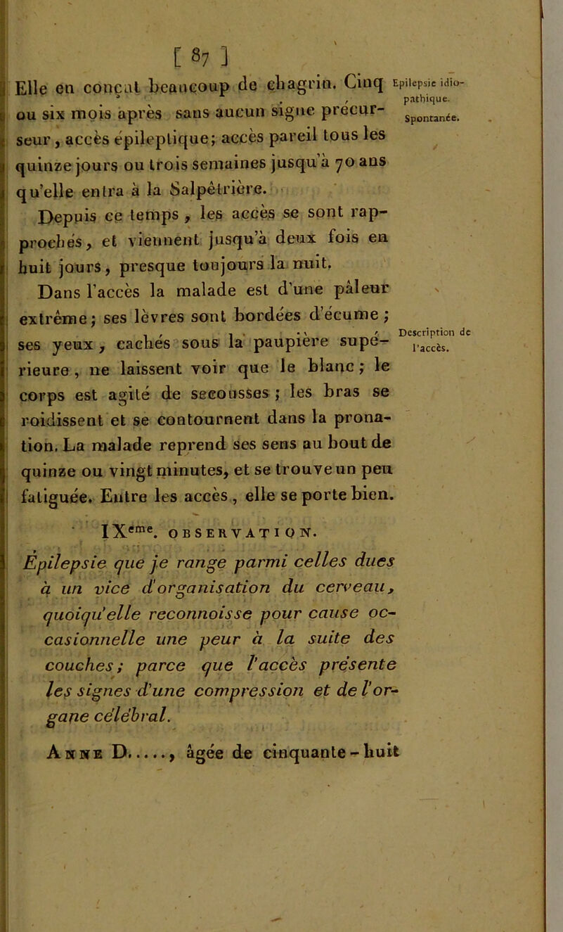 Elle en conçut beaucoup de chagrin. Cinq EPuepsïe .dïo- * . , pathique. ou six mois après sans aucun signe precur- Sponunée> seur, accès épileptique; accès pareil tous les quinze jours ou trois semaines jusqu à 70 ans qu’elle entra à la Salpêtrière. Depuis ce temps , les accès se sont rap- prochés, et viennent jusqu’à deux fois en huit jours, presque toujours la nuit. Dans l'accès la malade est d’une pâleur extrême; ses lèvres sont bordées décume; ses yeux, caches sous la paupière supe- ,.accïg> rieure , ne laissent voir que le blanc; le corps est agité de secousses ; les bras se raidissent et se contournent dans la prona- tion. La malade reprend ses sens au bout de quinze ou vingt minutes, et se trouve un peu fatiguée. Entre les accès, elle se porte bien. IXeme. OBSERVATION. Épilepsie que je range parmi celles dues à un vice d organisation du cerveau, quoiqu’elle reconnoisse pour cause oc- casionnelle une peur à la suite des couches; parce que l'accès présente le,y signes d’une compression et de l’or- gane célébrai. Anne D , âgée de cinquante - huit