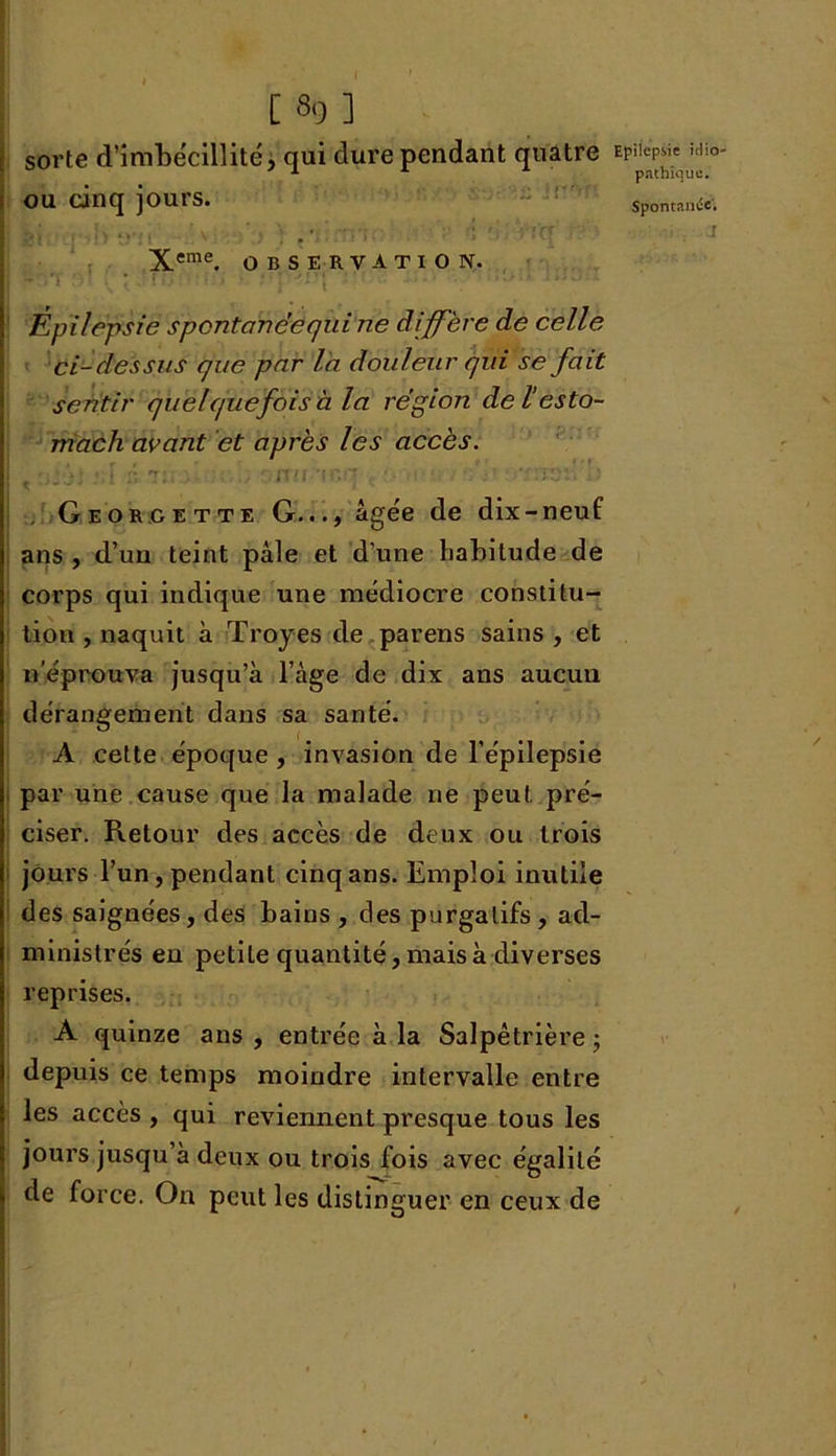 sorte d'imbécillité, qui dure pendant quatre Ep^^io' OU cinq jours. Spontanée. Xeme. observation. I Épilepsie spontanée qui ne diffère de celle ci-dessus que par l'a douleur qui se fait sentir quelquefois à la région delesto- mach avant et après les accès. .m tï«...• '.nu 'ir.q , '•••■. :.V tàsï. >' Georcette G..., âgée de dix-neuf ans , d’un teint pâle et d'une habitude de corps qui indique une médiocre constitu- tion , naquit à Troyes de parens sains , et n éprouva jusqu’à l’âge de dix ans aucun dérangement dans sa santé. A cette époque , invasion de l’épilepsie par une cause que la malade ne peut pré- ciser. Retour des accès de deux ou trois jours l’un, pendant cinq ans. Emploi inutile des saignées, des bains , des purgatifs, ad- ministrés en petite quantité, mais à diverses reprises. A quinze ans , entrée à la Salpêtrière ; depuis ce temps moindre intervalle entre les accès , qui reviennent presque tous les jours jusqu’à deux ou trois fois avec égalité de force. On peut les distinguer en ceux de /