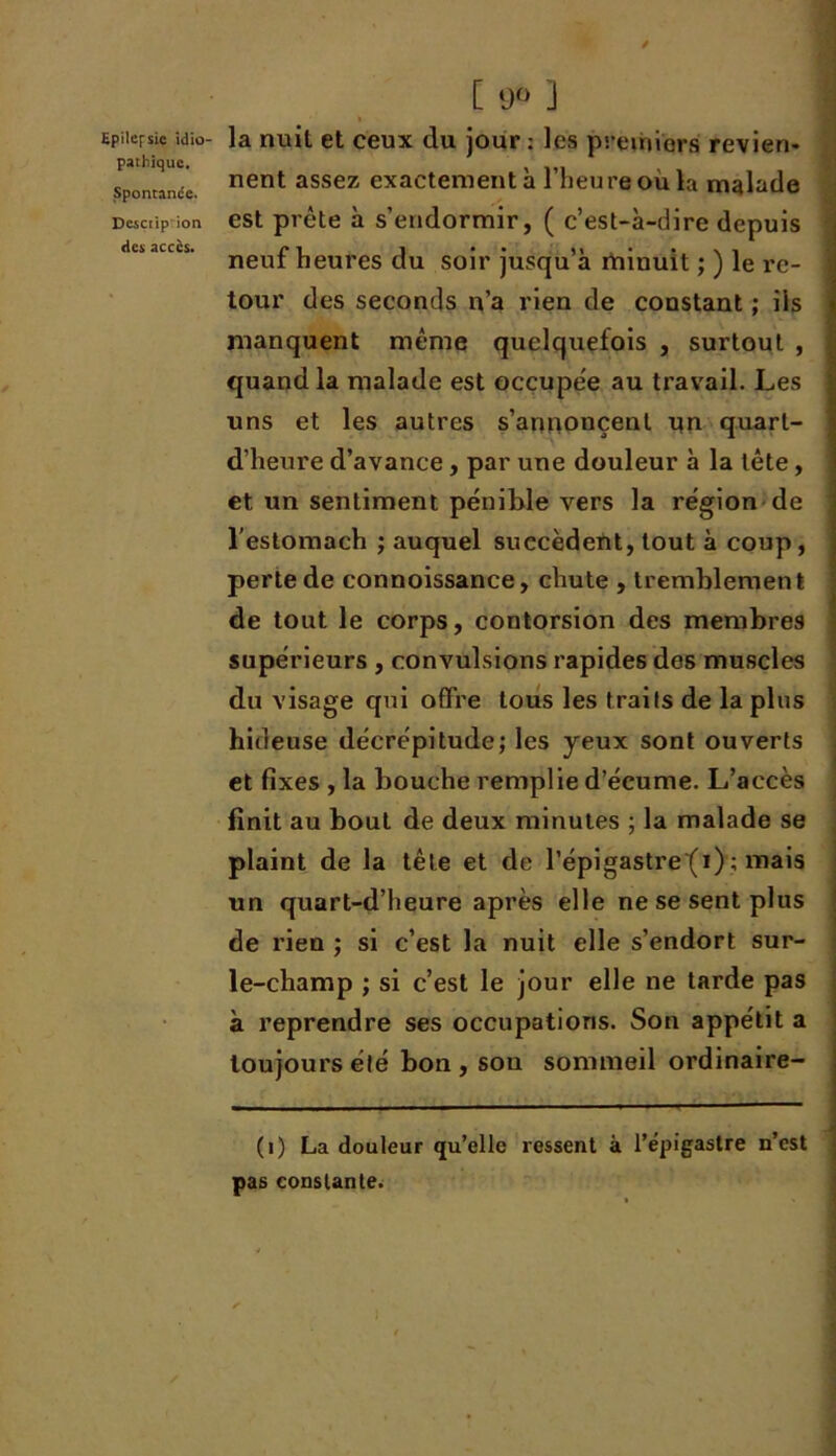 pathique. Spontanée. Description des accès. [ 90 ] nent assez exactement à l’heure où la malade est prête à s’endormir, ( c’est-à-dire depuis neuf heures du soir jusqu’à minuit ; ) le re- tour des seconds n’a rien de constant ; iis manquent même quelquefois , surtout , quand la malade est occupée au travail. Les uns et les autres s’annoncent un quart- d’heure d’avance, par une douleur à la tête, et un sentiment pénible vers la région de l'estomach ; auquel succèdent, tout à coup, perte de connoissance, chute , tremblement de tout le corps, contorsion des membres supérieurs , convulsions rapides des muscles du visage qui offre tous les traits de la plus hideuse décrépitude; les yeux sont ouverts et fixes , la bouche remplie d’écume. L’accès finit au bout de deux minutes ; la malade se plaint de la tête et de l’épigastre (1) ; mais un quart-d’heure après elle ne se sent plus de rien ; si c’est la nuit elle s’endort sur- le-champ ; si c’est le jour elle ne tarde pas à reprendre ses occupations. Son appétit a toujours été bon , son sommeil ordinaire- (1) La douleur qu’elle ressent à l’épigastre n’est pas constante.