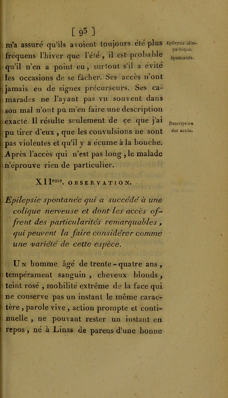 [95 ] I m’a assuré qu’ils avoient toujours été plus > fréquens l’hiver que l’été, il est probable j qu’il n’eu a point eu, surtout s’il a évité les occasions de se fâcher. Ses accès n’ont , jamais eu de signes précurseurs. Ses ca- marades ne l’ayant pas vu souvent dans son mal n’ont pu m’en faire une description exacte. Il résulte seulement de ce que j’ai pu tirer d’eux , que les convulsions ne sont pas violentes et qu’il y a écume à la bouche. Après l’accès qui n’est pas long ,1e malade n’éprouve rien de particulier. Epilepsie idio- pathique. Spontanée. Description des accès. X 1 leme. OBSERVATION. Epilepsie spontanée qui a succédé à une colique nerveuse et dont les accès of- frent des particularités remarquables , qui peuvent la faire considérer comme une 'variété de cette espèce. Un homme âgé de trente-quatre ans, tempérament sanguin , cheveux blonds, teint rosé , mobilité extrême de la face qui ne conserve pas un instant le même carac- tère , parole vive , action prompte et conti- nuelle , ne pouvant rester un instant en repos, né à Linas de parens d’une bonne