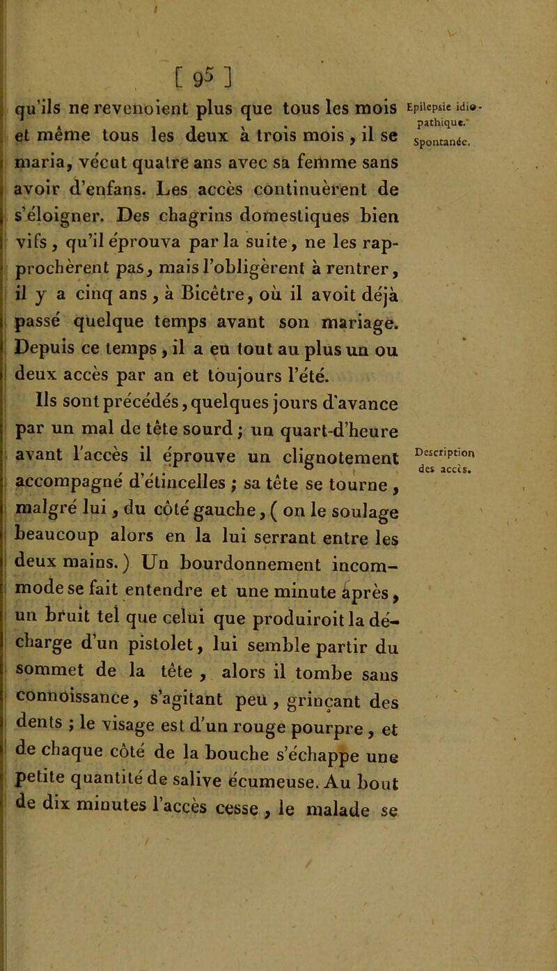 qu'ils ne revenoient plus que tous les mois et même tous les deux à trois mois , il se i maria, vécut quatre ans avec sa femme sans a avoir d’enfans. Les accès continuèrent de s’éloigner. Des chagrins domestiques bien vifs , qu’il éprouva par la suite, ne les rap- prochèrent pas, mais l’obligèrent à rentrer, il y a cinq ans , à Bicêtre, où il avoit déjà passé quelque temps avant son mariage. Depuis ce temps, il a eu tout au plus un ou deux accès par an et toujours l’été. Ils sont précédés, quelques jours d’avance par un mal de tête sourd ; un quart-d’heure avant l’accès il éprouve un clignotement accompagné d’étincelles ; sa tête se tourne , malgré lui , du côté gauche, ( on le soulage beaucoup alors en la lui serrant entre les deux mains. ) Un bourdonnement incom- mode se fait entendre et une minute âprès, un bruit tel que celui que produiroit la dé- charge d’un pistolet, lui semble partir du sommet de la tête , alors il tombe sans connoissance, s’agitant peu, grinçant des dents ; le visage est d’un rouge pourpre, et de chaque côté de la bouche s’échappe une petite quantité de salive écumeuse. Au bout de dix minutes l’accès cesse , le malade se Epilepsie idio pathique.’ Spontandc, Description