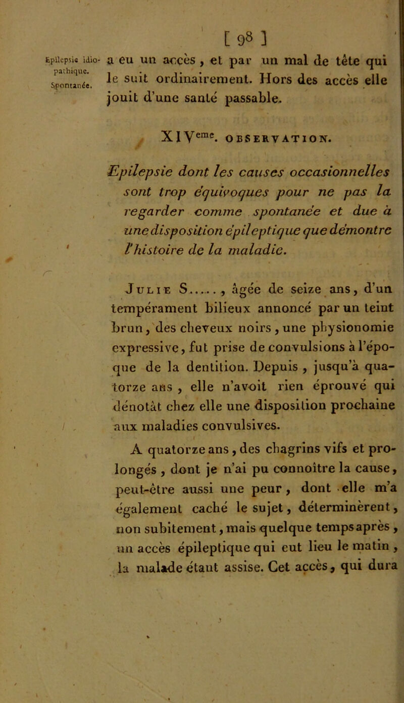 pathique. Spontanée. [ 98 ] le suit ordinairement. Hors des accès elle jouit d’une santé passable. XI Vemc. OBSERVATION. Epilepsie dont les causes occasionnelles sont trop équivoques pour ne pas la regarder comme spontanée et due à une disposition épileptique que démontre l’histoire de la maladie. Julie S , âgée de seize ans, d’un tempérament bilieux annoncé par un teint brun, des cheveux noirs , une physionomie expressive, fut prise de convulsions à l’épo- que de la dentition. Depuis , jusqu’à qua- torze ans , elle n’avoit rien éprouvé qui dénotât chez elle une disposition prochaine aux maladies convulsives. 1 À quatorze ans , des chagrins vifs et pro- longés , dont je n’ai pu connoitre la cause, peut-être aussi une peur, dont elle m’a également caché le sujet, déterminèrent, non subitement, mais quelque temps après , un accès épileptique qui eut lieu le matin , la malade étant assise. Cet accès, qui dura