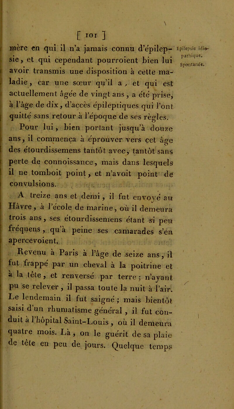 [ .0, ] mère en qui il n’a jamais connu d’épilep- sie, et qui cependant pourroient bien lui avoir transmis une disposition à cette ma- ladie , car une sœur qu’il a , et qui est actuellement âgée de vingt ans , a été prise, à l’âge de dix, d’accès épileptiques qui l’ont quitté sans retour à l’époque de ses règles. Pour lui, bien portant jusqu’à douze ans, il commença à éprouver vers cet âge des étourdissemens tantôt avec, tantôt sans perte de connoissance, mais dans lesquels il ne tomboit point, et n’avoit point de convulsions. A treize ans et demi, il fut envoyé au Havie, a 1 école de marine, où il demeura trois ans, ses étourdissemens étant si peu fiéquens, qu a peine ses camarades s’en apercevoient. Revenu a Paris a l’âge de seize ans, il fut frappé par un cheval à la poitrine et a la tête, et renversé par terre ; n’ayant pu se relever, il passa toute la nuit à l’air. Le lendemain il fut saigné ; mais bientôt saisi d’un rhumatisme général , il fut con- duit à l’hôpital Saint-Louis , où il demeura quatre mois. Là , on le guérit de sa plaie de tête en peu de jours. Quelque temps. Epilepsie idio- pathique. Spontanée. I