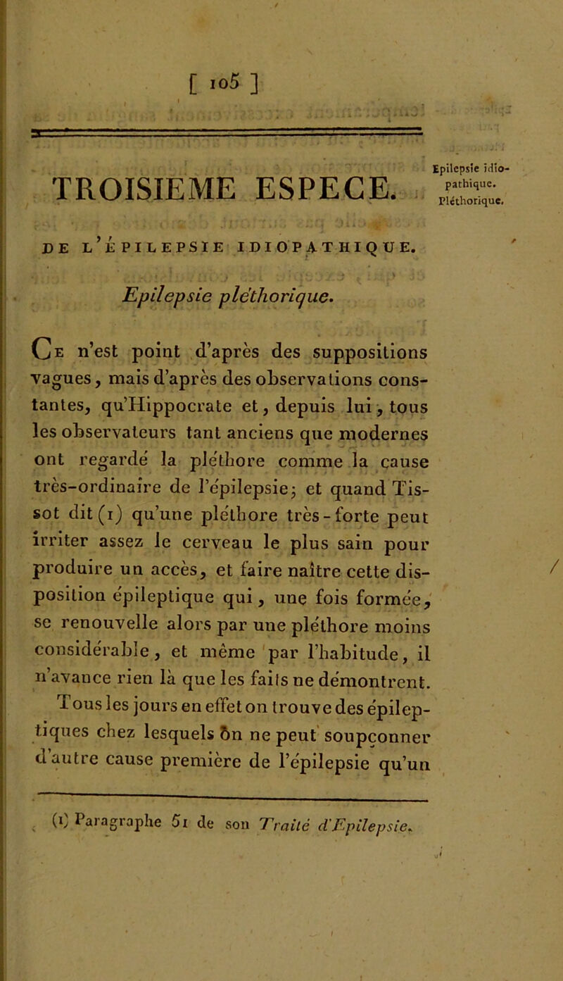 [ .o5] Epilepsie iciio TROISIEME ESPECE. de l’épilepsie idiopathique. Epilepsie pléthorique. Ce n’est point d’après des suppositions vagues, mais d’après des observa lions cons- tantes, qu’Hippocrate et, depuis lui, tous les observateurs tant anciens que modernes ont regarde' la pléthore comme la cause très-ordinaire de l’e'pilepsie; et quand Tis- sot dit(i) qu’une pléthore très-forte peut irriter assez le cerveau le plus sain pour produire un accès, et faire naître cette dis- position épileptique qui, une fois formée, se renouvelle alors par une pléthore moins considérable, et même par l’habitude, il n’avance rien là que les faits ne démontrent. I ous les jours en effet on trouve des épilep- tiques chez lesquels ôn ne peut soupçonner d autre cause première de l’épilepsie qu’un (C Paragraphe Si de son Traité d'Epilepsie.